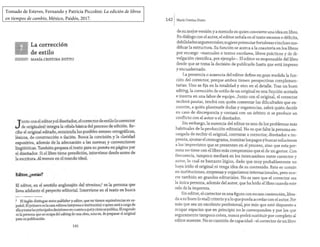 Tomado de Esteves, Fernando y Patricia Piccolini: La edición de libros
en tiempos de cambio, México, Paidós, 2017.
La corrección
de estilo
~ MARÍA CRISTINA DUTTO
Junto con eleditory el dise~ador, :1rnrrector de estilo (o_
c~~rector
de originales) integra la celula bas1ca del proceso de edmon. Re-
cibe el original editado, enmienda los posibles errores ortográ~cos,
léxicos de construcción e ilación. Busca la concisión y la claridad
exposi¡iva, además de la adecuación a las norma~ y conv,e~ciones
lingüísticas. También prepara el texto para su puesta en pagma por
el diseñador. Si el libro tiene preedición, interviene desde antes de
la escritura. Al menos en el mundo ideal.
Editor, ¿estás?
El editor, en el sentido anglosajón dd término,1 es la persona que
lleva adelante el proyecto editorial. Interviene en el texto en busca
1 El inglés distingue entre publisher y editor, que no tienen equivale~cias en es-
pañol. El primero es la casa editora (empresa o institución) o qmen_esta a cargo de
ellaytomalas principales decisiones encuanto a quéycómo sepublica. Elsegundo
es la persona que se ocupa del editíng de una obra, esto es, de preparar el ongmal
para su publicación.
141
1421Maria Cristina Dutto
de su mejorversión y a menudo es quien convierte una idea en libro.
En diálogo con elautor, el editor señala en el texto excesos o déficits,
debilidades argumentales; sugiere potenciarfortalezas e incluso mo-
dificar la estructura. Su función se acerca a la coautoría en los libros
por encargo -manuales o textos escolares, libros prácticos y de di-
vulgación científica, por ejemplo-. El editor es responsable del libro
desde que se toma la decisión de publicarlo hasta que está impreso
y encuadernado.
La presencia o ausencia del·editor define en gran medida la fun-
ción del corrector, porque ambos tienen perspectivas complemen-
tarias. Uno se fija en la totalidad y otro en el detalle. Tras un buen
editing, la corrección de estilo de un original es una fu1:ción acotada
e inserta en una labor de equipo. Junto con el original, el corrector
recibirá pautas, tendrá con quién comentar las dificultades que en-
cuentre, a quién plantearle dudas y sugerencias, sabrá quién decide
en caso de discrepancia y contará con un árbitro si se produce un
conflicto con el autor o el diseñador.
Sin embargo, la ausencia del editor es uno de los problemas más
habituales de la producción editorial. No es que falte la persona en-
cargada de recibir el original, contratar a corrector, diseñador e im-
prenta, ajustar el cronograma, tramitarlos pagosybuscarsoluciones
a los imprevistos que se presenten en el proceso, sino que esta per-
sona no tiene con el libro más compromiso que el de un gestor. Con
frecuencia, tampoco mediará en los intercambios entre corrector y
autor, lo cual es bastante lógico, dado que muy probablemente no
haya leído el original ni tenga idea de su contenido. Esto es común
en instituciones, empresas y organismos internacionales, pero ocu-
rre también en grandes editoriales. No es raro que el corrector sea
la única persona, además del autor, qu.e ha leído el libro cuando este
sale de la imprenta.
Sin editor, el corrector es una figura con escasa contención, libra-
da a su buen (o mal) criterio y a lo que pueda acordar con el autor. Por
más que sea un excelente profesional, por más que esté dispuesto a
ocupar espacios que en principio no le corresponden y por los que
seguramente tampoco cobra, nunca podrá sustituir por completo al
editor ausente. No es cuestión de capacidad - el corrector de un libro
 