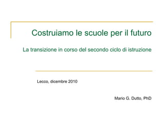 Costruiamo le scuole per il futuro La transizione in corso del secondo ciclo di istruzione Lecco, dicembre 2010 Mario G. Dutto, PhD 