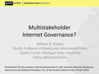 Multistakeholder
Internet Governance?
William H. Dutton
Quello Professor of Media and Information Policy
Quello Center, Michigan State University
Follow @QuelloCenter
Presentation for the seminar ‘Internet Governance in Latin America: Between Borderless
Governance and National Initiatives’, Un. of San Andrés, Buenos Aires, 24 April 2015.
 