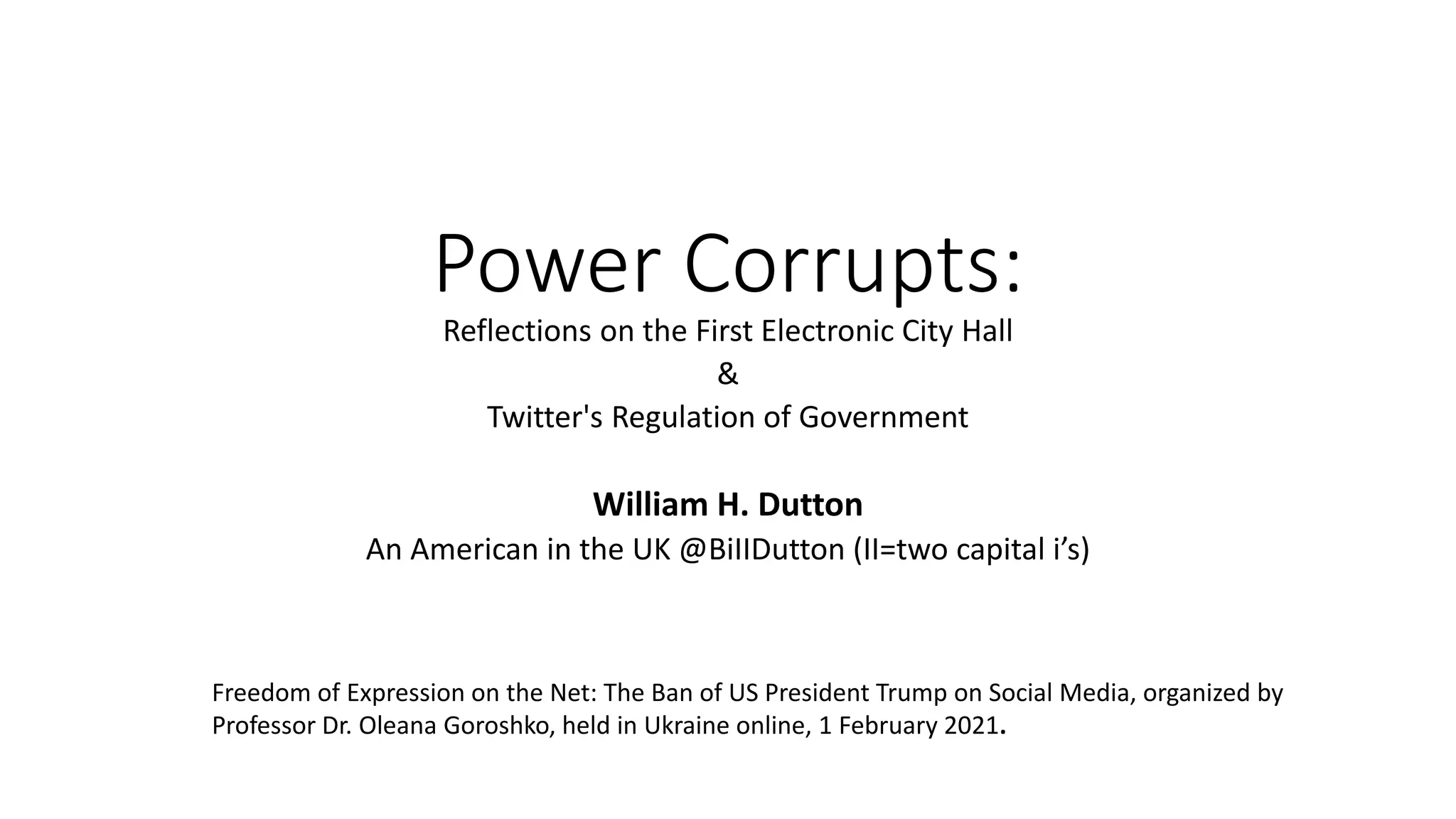 Power Corrupts:
Reflections on the First Electronic City Hall
&
Twitter's Regulation of Government
William H. Dutton
An American in the UK @BiIIDutton (II=two capital i’s)
Freedom of Expression on the Net: The Ban of US President Trump on Social Media, organized by
Professor Dr. Oleana Goroshko, held in Ukraine online, 1 February 2021.
 
