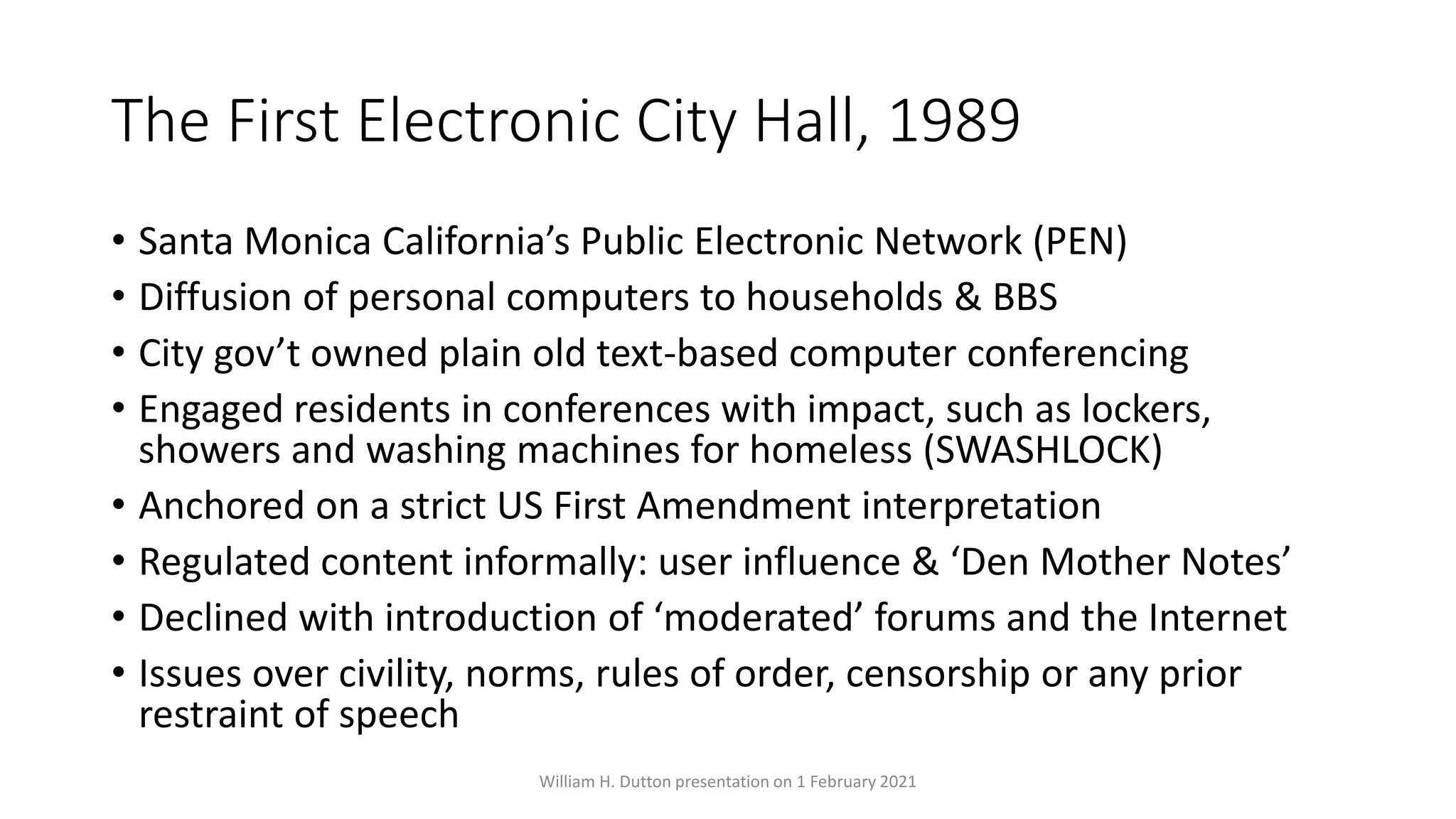 The First Electronic City Hall, 1989
• Santa Monica California’s Public Electronic Network (PEN)
• Diffusion of personal computers to households & BBS
• City gov’t owned plain old text-based computer conferencing
• Engaged residents in conferences with impact, such as lockers,
showers and washing machines for homeless (SWASHLOCK)
• Anchored on a strict US First Amendment interpretation
• Regulated content informally: user influence & ‘Den Mother Notes’
• Declined with introduction of ‘moderated’ forums and the Internet
• Issues over civility, norms, rules of order, censorship or any prior
restraint of speech
William H. Dutton presentation on 1 February 2021
 