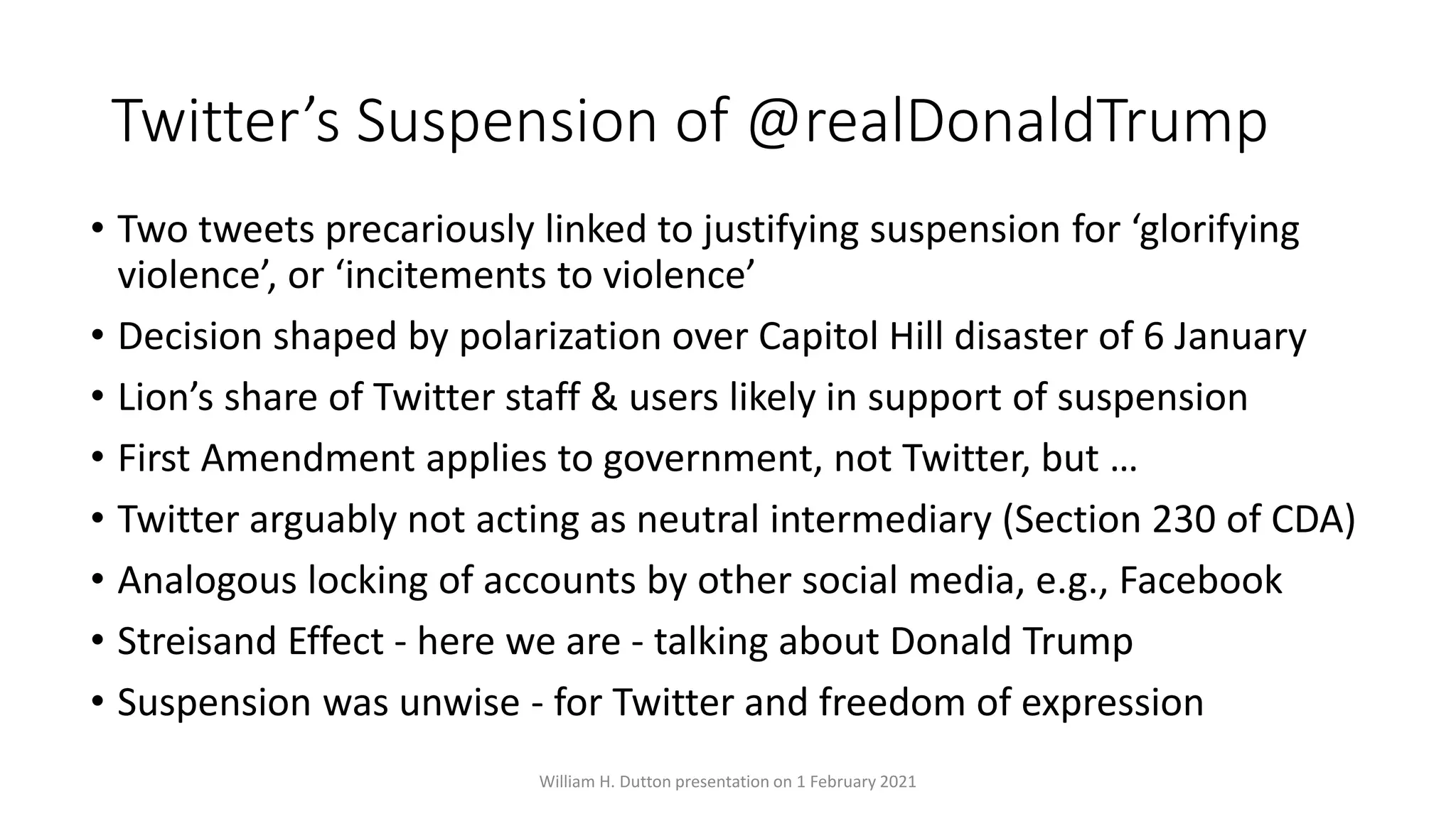 Twitter’s Suspension of @realDonaldTrump
• Two tweets precariously linked to justifying suspension for ‘glorifying
violence’, or ‘incitements to violence’
• Decision shaped by polarization over Capitol Hill disaster of 6 January
• Lion’s share of Twitter staff & users likely in support of suspension
• First Amendment applies to government, not Twitter, but …
• Twitter arguably not acting as neutral intermediary (Section 230 of CDA)
• Analogous locking of accounts by other social media, e.g., Facebook
• Streisand Effect - here we are - talking about Donald Trump
• Suspension was unwise - for Twitter and freedom of expression
William H. Dutton presentation on 1 February 2021
 