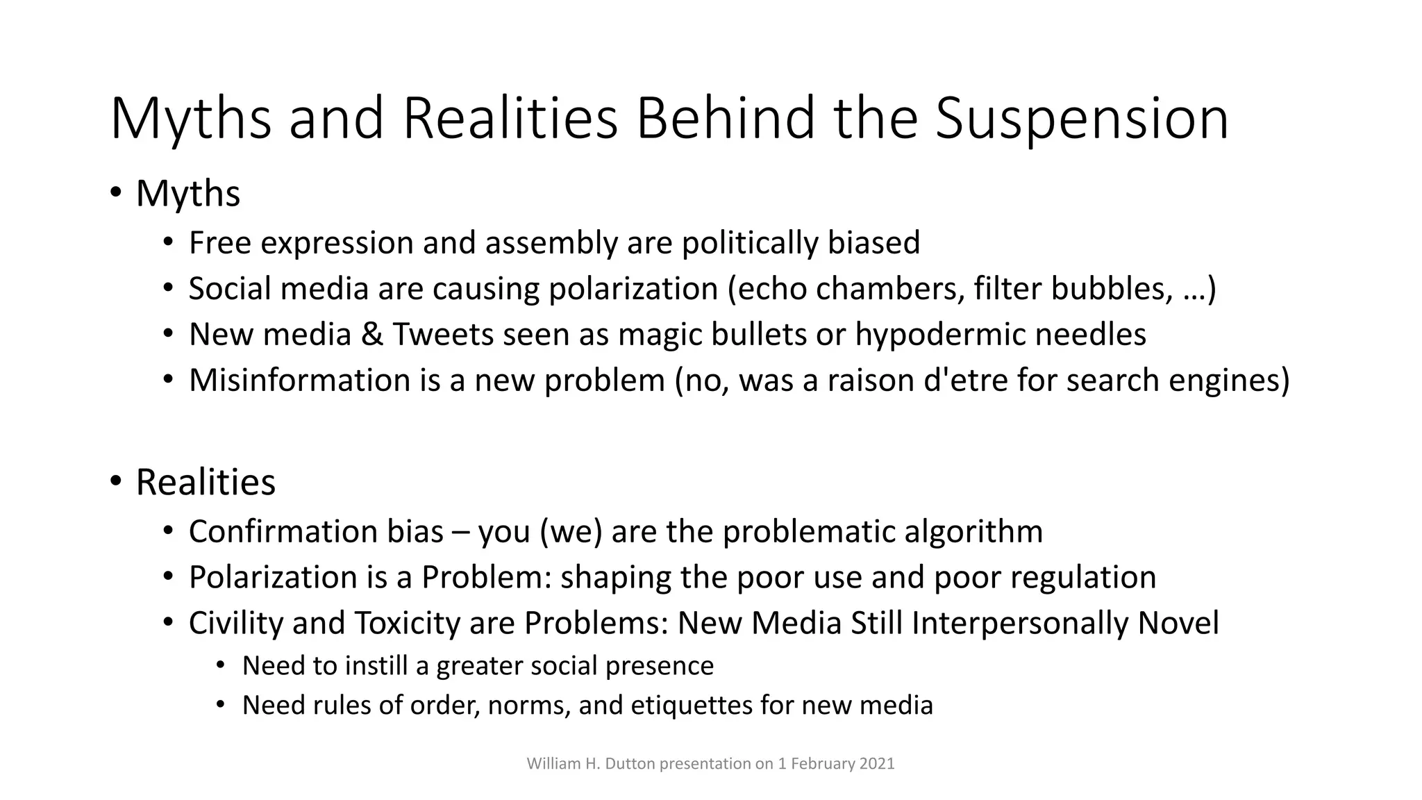 Myths and Realities Behind the Suspension
• Myths
• Free expression and assembly are politically biased
• Social media are causing polarization (echo chambers, filter bubbles, …)
• New media & Tweets seen as magic bullets or hypodermic needles
• Misinformation is a new problem (no, was a raison d'etre for search engines)
• Realities
• Confirmation bias – you (we) are the problematic algorithm
• Polarization is a Problem: shaping the poor use and poor regulation
• Civility and Toxicity are Problems: New Media Still Interpersonally Novel
• Need to instill a greater social presence
• Need rules of order, norms, and etiquettes for new media
William H. Dutton presentation on 1 February 2021
 