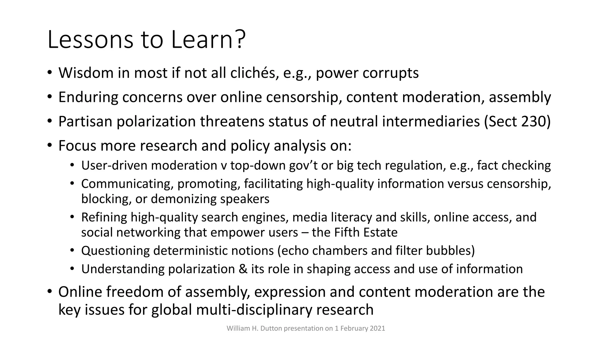 Lessons to Learn?
• Wisdom in most if not all clichés, e.g., power corrupts
• Enduring concerns over online censorship, content moderation, assembly
• Partisan polarization threatens status of neutral intermediaries (Sect 230)
• Focus more research and policy analysis on:
• User-driven moderation v top-down gov’t or big tech regulation, e.g., fact checking
• Communicating, promoting, facilitating high-quality information versus censorship,
blocking, or demonizing speakers
• Refining high-quality search engines, media literacy and skills, online access, and
social networking that empower users – the Fifth Estate
• Questioning deterministic notions (echo chambers and filter bubbles)
• Understanding polarization & its role in shaping access and use of information
• Online freedom of assembly, expression and content moderation are the
key issues for global multi-disciplinary research
William H. Dutton presentation on 1 February 2021
 