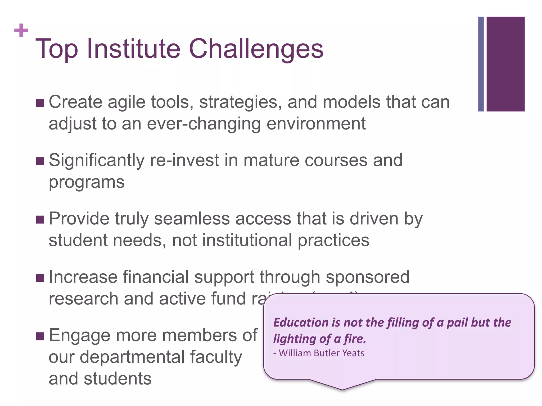 +
    Top Institute Challenges
     Create agile tools, strategies, and models that can
     adjust to an ever-changing environment

     Significantly   re-invest in mature courses and
     programs

     Providetruly seamless access that is driven by
     student needs, not institutional practices

     Increasefinancial support through sponsored
     research and active fund raising (new!)
                                     Education is not the filling of a pail but the
     Engage more members of         lighting of a fire.
                                     - William Butler Yeats
     our departmental faculty
     and students
 