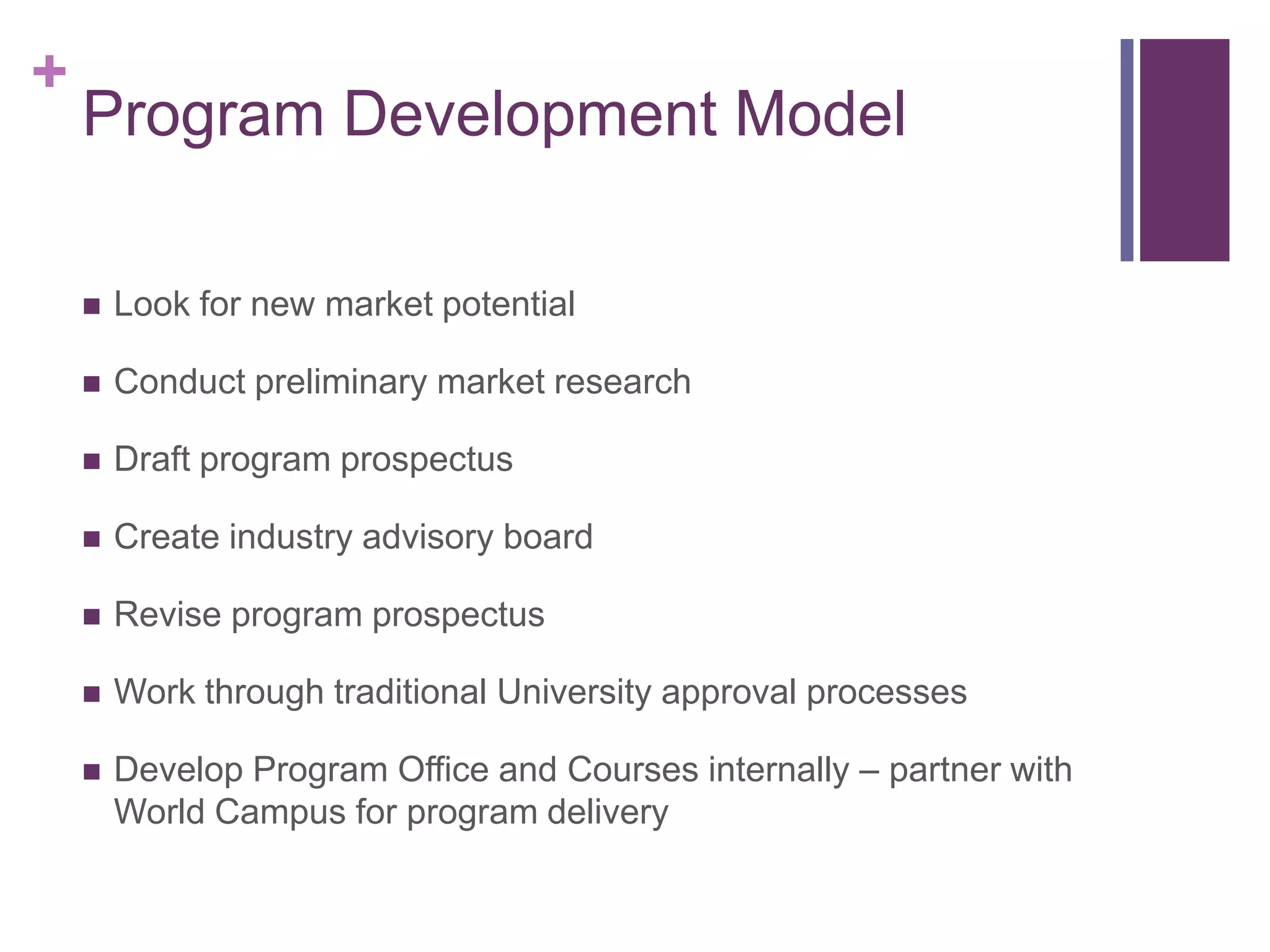 +
    Program Development Model

       Look for new market potential

       Conduct preliminary market research

       Draft program prospectus

       Create industry advisory board

       Revise program prospectus

       Work through traditional University approval processes

       Develop Program Office and Courses internally – partner with
        World Campus for program delivery
 