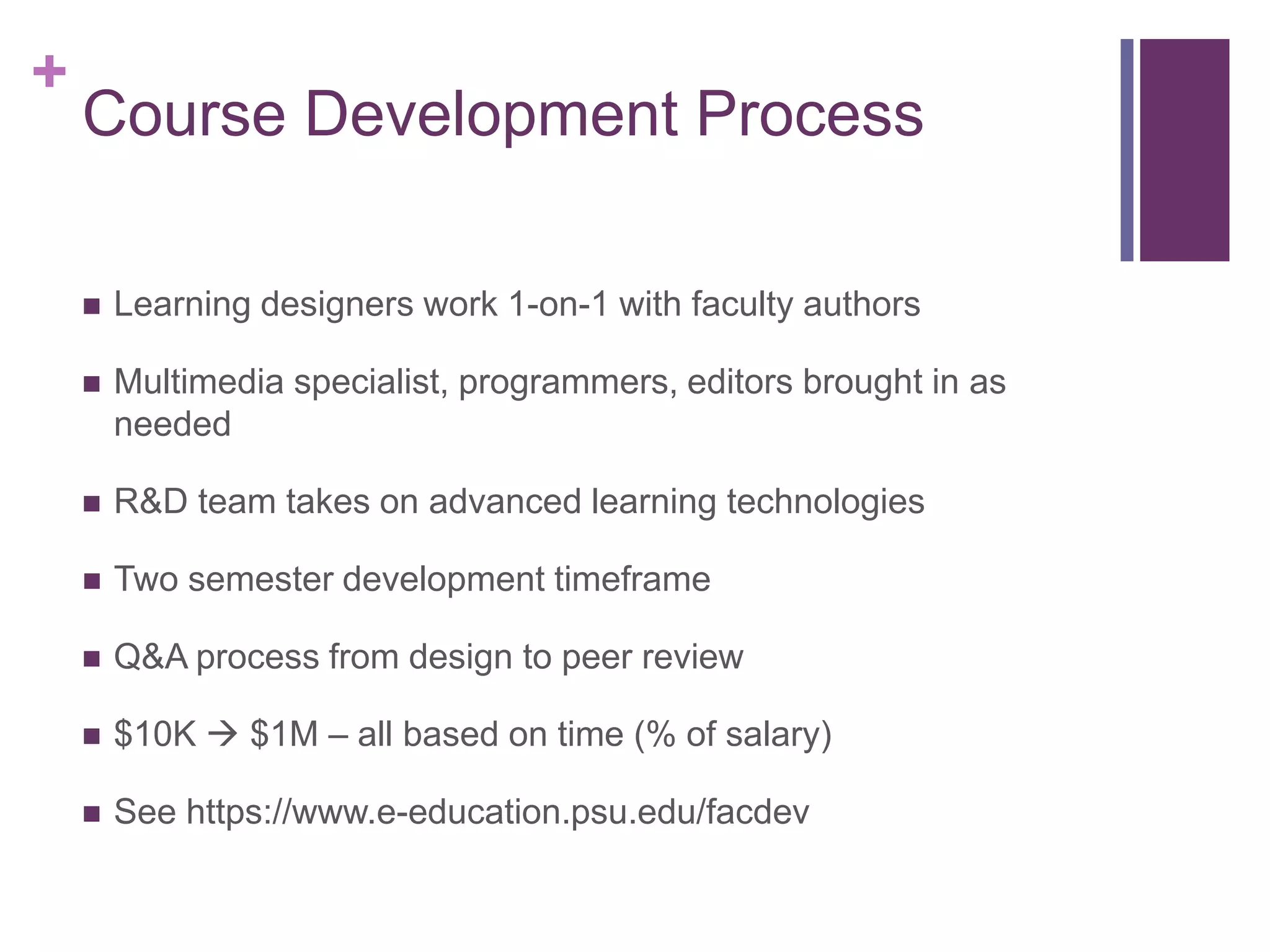 +
    Course Development Process

       Learning designers work 1-on-1 with faculty authors

       Multimedia specialist, programmers, editors brought in as
        needed

       R&D team takes on advanced learning technologies

       Two semester development timeframe

       Q&A process from design to peer review

       $10K  $1M – all based on time (% of salary)

       See https://www.e-education.psu.edu/facdev
 