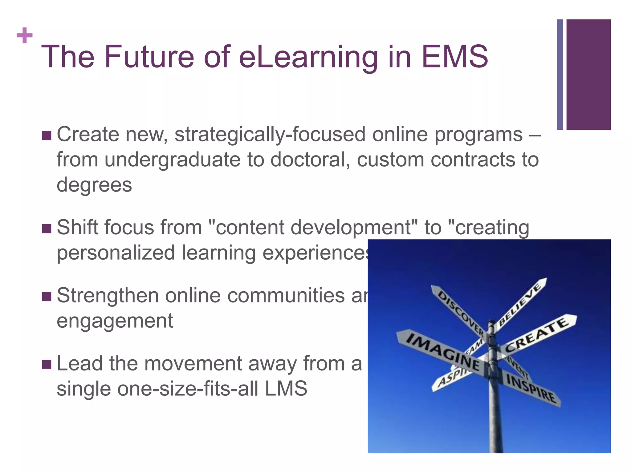 +
    The Future of eLearning in EMS

     Createnew, strategically-focused online programs –
     from undergraduate to doctoral, custom contracts to
     degrees

     Shift
          focus from "content development" to "creating
     personalized learning experiences”

     Strengthen
              online communities and
     engagement

     Lead the movement away from a
     single one-size-fits-all LMS
 