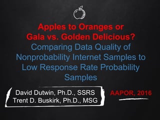 Apples to Oranges or
Gala vs. Golden Delicious?
Comparing Data Quality of
Nonprobability Internet Samples to
Low Response Rate Probability
Samples
David Dutwin, Ph.D., SSRS
Trent D. Buskirk, Ph.D., MSG
AAPOR, 2016
 