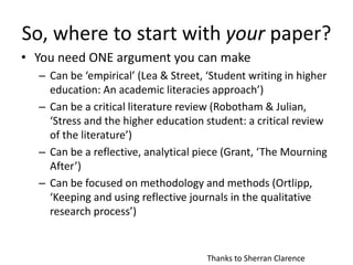 So, where to start with your paper?
• You need ONE argument you can make
– Can be ‘empirical’ (Lea & Street, ‘Student writing in higher
education: An academic literacies approach’)
– Can be a critical literature review (Robotham & Julian,
‘Stress and the higher education student: a critical review
of the literature’)
– Can be a reflective, analytical piece (Grant, ‘The Mourning
After’)
– Can be focused on methodology and methods (Ortlipp,
‘Keeping and using reflective journals in the qualitative
research process’)
Thanks to Sherran Clarence
 