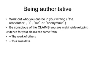 Being authoritative
• Work out who you can be in your writing (‘the
researcher’, ‘I’, ‘we’ or ‘anonymous’)
• Be conscious of the CLAIMS you are making/developing
Evidence for your claims can come from
• – The work of others
• – Your own data
 