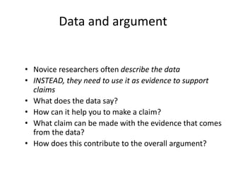 Data and argument
• Novice researchers often describe the data
• INSTEAD, they need to use it as evidence to support
claims
• What does the data say?
• How can it help you to make a claim?
• What claim can be made with the evidence that comes
from the data?
• How does this contribute to the overall argument?
 