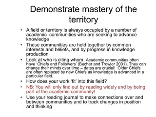 Demonstrate mastery of the
territory
• A field or territory is always occupied by a number of
academic communities who are seeking to advance
knowledge
• These communities are held together by common
interests and beliefs, and by progress in knowledge
production
• Look at who is citing whom. Academic communities often
have ‘Chiefs and Followers’ (Becher and Trowler 2001). They can
change their minds over time – dates are crucial! Older Chiefs
are often replaced by new Chiefs as knowledge is advanced in a
particular field.
• How does your work ‘fit’ into this field?
• NB: You will only find out by reading widely and by being
part of the academic community!
• Use your reading journal to make connections over and
between communities and to track changes in position
and thinking
 