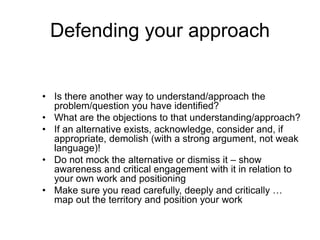 Defending your approach
• Is there another way to understand/approach the
problem/question you have identified?
• What are the objections to that understanding/approach?
• If an alternative exists, acknowledge, consider and, if
appropriate, demolish (with a strong argument, not weak
language)!
• Do not mock the alternative or dismiss it – show
awareness and critical engagement with it in relation to
your own work and positioning
• Make sure you read carefully, deeply and critically …
map out the territory and position your work
 