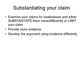 Substantiating your claim
• Examine your claims for weaknesses and either
SUBSTANTIATE them more/differently or LIMIT
your claim
• Provide more evidence
• Develop the argument using evidence differently
 