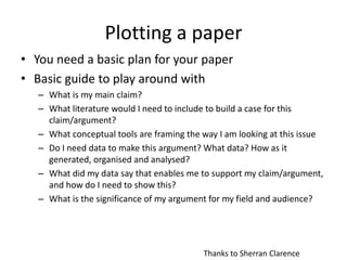 Plotting a paper
• You need a basic plan for your paper
• Basic guide to play around with
– What is my main claim?
– What literature would I need to include to build a case for this
claim/argument?
– What conceptual tools are framing the way I am looking at this issue
– Do I need data to make this argument? What data? How as it
generated, organised and analysed?
– What did my data say that enables me to support my claim/argument,
and how do I need to show this?
– What is the significance of my argument for my field and audience?
Thanks to Sherran Clarence
 