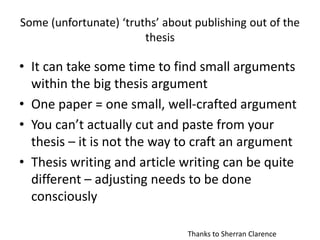 Some (unfortunate) ‘truths’ about publishing out of the
thesis
• It can take some time to find small arguments
within the big thesis argument
• One paper = one small, well-crafted argument
• You can’t actually cut and paste from your
thesis – it is not the way to craft an argument
• Thesis writing and article writing can be quite
different – adjusting needs to be done
consciously
Thanks to Sherran Clarence
 