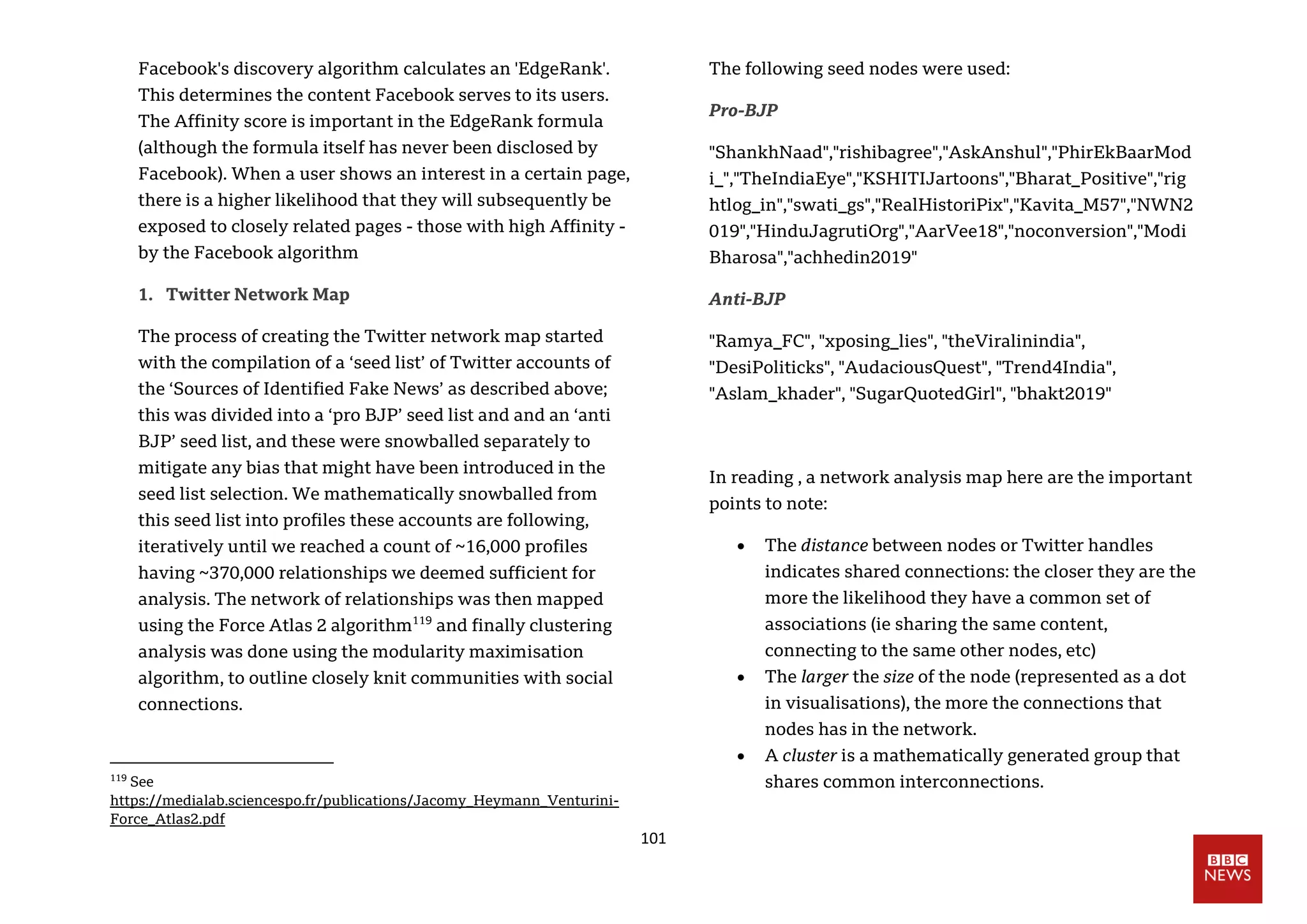 101
Facebook's discovery algorithm calculates an 'EdgeRank'.
This determines the content Facebook serves to its users.
The Affinity score is important in the EdgeRank formula
(although the formula itself has never been disclosed by
Facebook). When a user shows an interest in a certain page,
there is a higher likelihood that they will subsequently be
exposed to closely related pages - those with high Affinity -
by the Facebook algorithm
1. Twitter Network Map
The process of creating the Twitter network map started
with the compilation of a ‘seed list’ of Twitter accounts of
the ‘Sources of Identified Fake News’ as described above;
this was divided into a ‘pro BJP’ seed list and and an ‘anti
BJP’ seed list, and these were snowballed separately to
mitigate any bias that might have been introduced in the
seed list selection. We mathematically snowballed from
this seed list into profiles these accounts are following,
iteratively until we reached a count of ~16,000 profiles
having ~370,000 relationships we deemed sufficient for
analysis. The network of relationships was then mapped
using the Force Atlas 2 algorithm119
and finally clustering
analysis was done using the modularity maximisation
algorithm, to outline closely knit communities with social
connections.
119
See
https://medialab.sciencespo.fr/publications/Jacomy_Heymann_Venturini-
Force_Atlas2.pdf
The following seed nodes were used:
Pro-BJP
"ShankhNaad","rishibagree","AskAnshul","PhirEkBaarMod
i_","TheIndiaEye","KSHITIJartoons","Bharat_Positive","rig
htlog_in","swati_gs","RealHistoriPix","Kavita_M57","NWN2
019","HinduJagrutiOrg","AarVee18","noconversion","Modi
Bharosa","achhedin2019"
Anti-BJP
"Ramya_FC", "xposing_lies", "theViralinindia",
"DesiPoliticks", "AudaciousQuest", "Trend4India",
"Aslam_khader", "SugarQuotedGirl", "bhakt2019"
In reading , a network analysis map here are the important
points to note:
 The distance between nodes or Twitter handles
indicates shared connections: the closer they are the
more the likelihood they have a common set of
associations (ie sharing the same content,
connecting to the same other nodes, etc)
 The larger the size of the node (represented as a dot
in visualisations), the more the connections that
nodes has in the network.
 A cluster is a mathematically generated group that
shares common interconnections.
 
