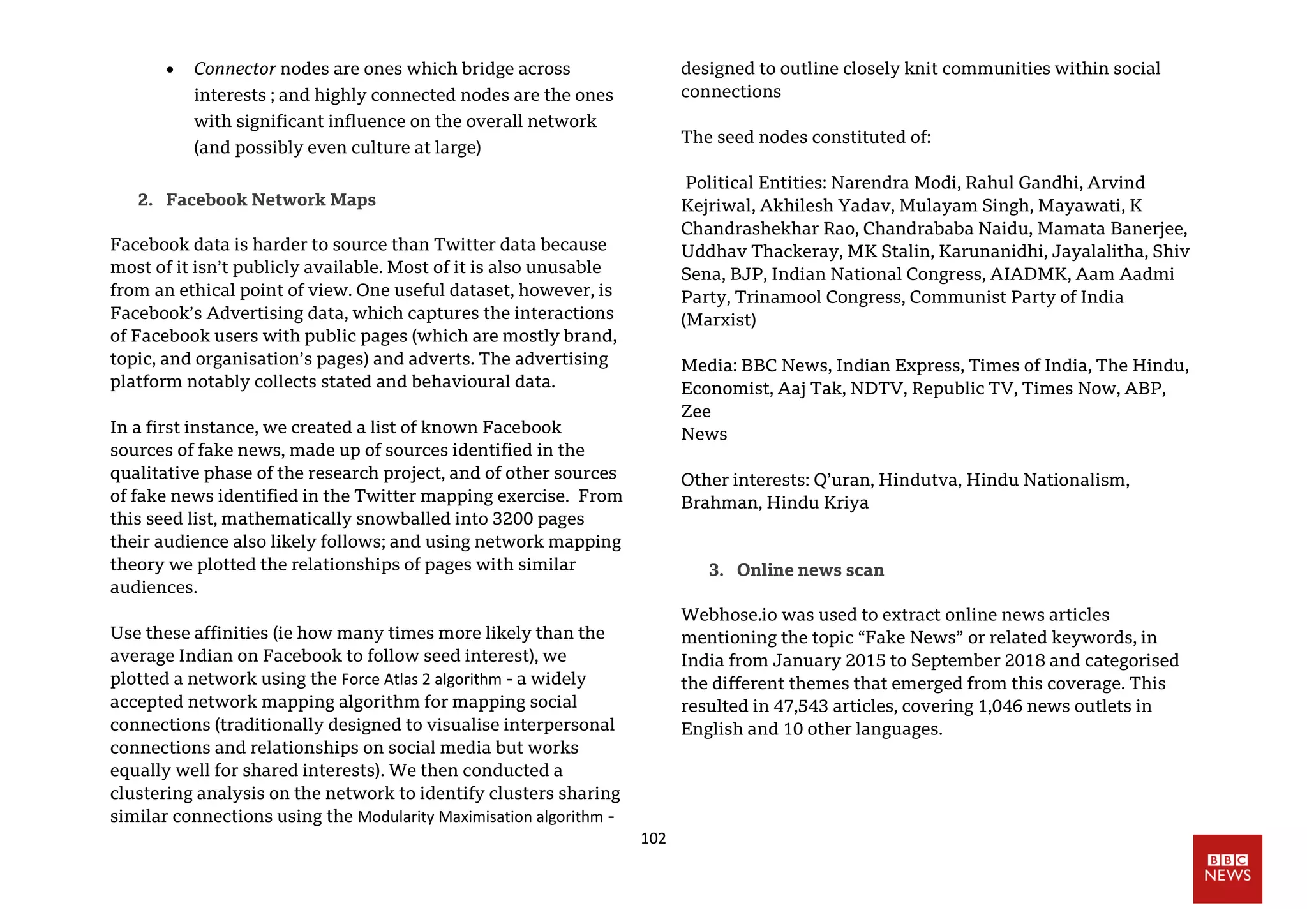 102
 Connector nodes are ones which bridge across
interests ; and highly connected nodes are the ones
with significant influence on the overall network
(and possibly even culture at large)
2. Facebook Network Maps
Facebook data is harder to source than Twitter data because
most of it isn’t publicly available. Most of it is also unusable
from an ethical point of view. One useful dataset, however, is
Facebook’s Advertising data, which captures the interactions
of Facebook users with public pages (which are mostly brand,
topic, and organisation’s pages) and adverts. The advertising
platform notably collects stated and behavioural data.
In a first instance, we created a list of known Facebook
sources of fake news, made up of sources identified in the
qualitative phase of the research project, and of other sources
of fake news identified in the Twitter mapping exercise. From
this seed list, mathematically snowballed into 3200 pages
their audience also likely follows; and using network mapping
theory we plotted the relationships of pages with similar
audiences.
Use these affinities (ie how many times more likely than the
average Indian on Facebook to follow seed interest), we
plotted a network using the Force Atlas 2 algorithm - a widely
accepted network mapping algorithm for mapping social
connections (traditionally designed to visualise interpersonal
connections and relationships on social media but works
equally well for shared interests). We then conducted a
clustering analysis on the network to identify clusters sharing
similar connections using the Modularity Maximisation algorithm -
designed to outline closely knit communities within social
connections
The seed nodes constituted of:
Political Entities: Narendra Modi, Rahul Gandhi, Arvind
Kejriwal, Akhilesh Yadav, Mulayam Singh, Mayawati, K
Chandrashekhar Rao, Chandrababa Naidu, Mamata Banerjee,
Uddhav Thackeray, MK Stalin, Karunanidhi, Jayalalitha, Shiv
Sena, BJP, Indian National Congress, AIADMK, Aam Aadmi
Party, Trinamool Congress, Communist Party of India
(Marxist)
Media: BBC News, Indian Express, Times of India, The Hindu,
Economist, Aaj Tak, NDTV, Republic TV, Times Now, ABP,
Zee
News
Other interests: Q’uran, Hindutva, Hindu Nationalism,
Brahman, Hindu Kriya
3. Online news scan
Webhose.io was used to extract online news articles
mentioning the topic “Fake News” or related keywords, in
India from January 2015 to September 2018 and categorised
the different themes that emerged from this coverage. This
resulted in 47,543 articles, covering 1,046 news outlets in
English and 10 other languages.
 