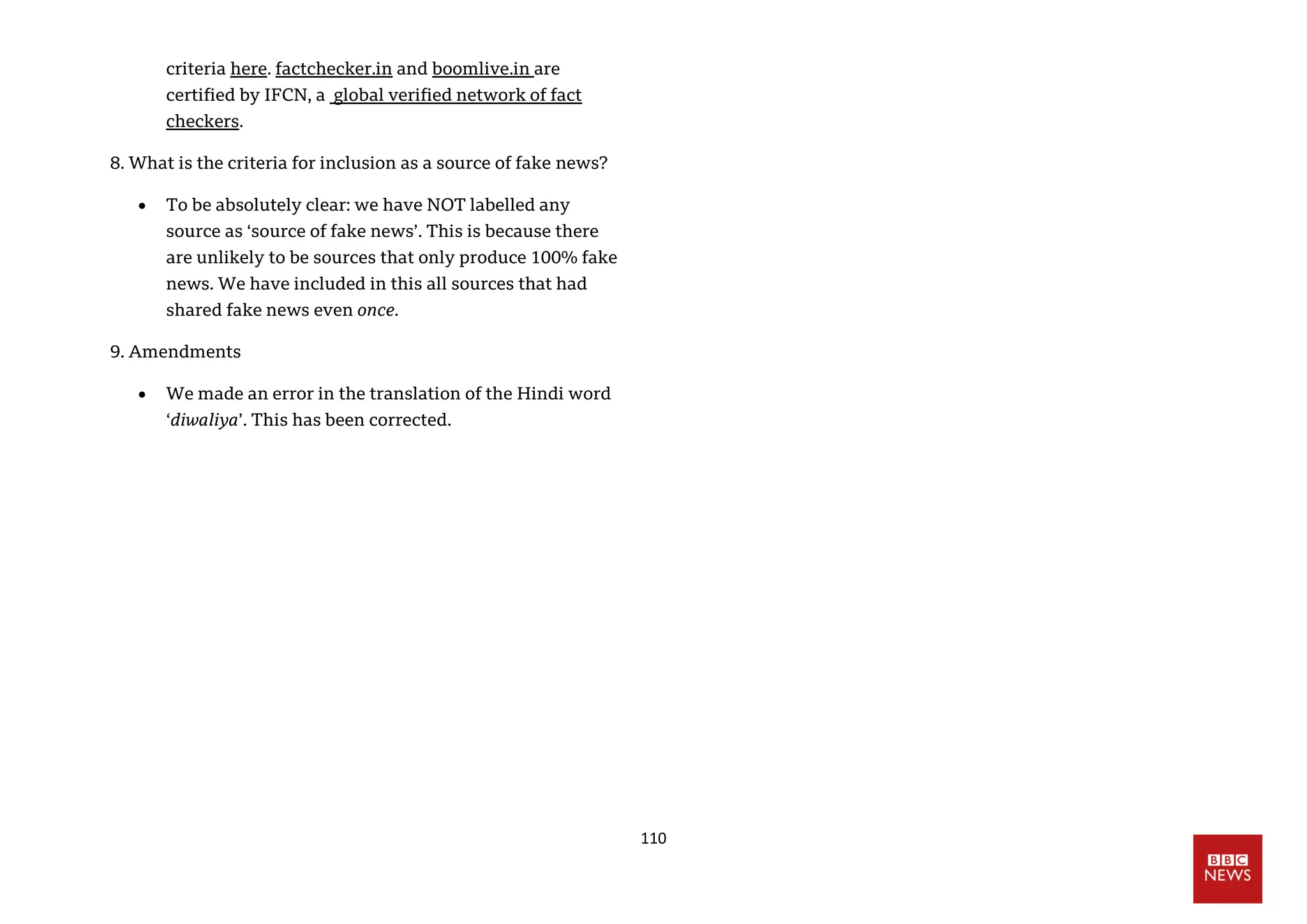 110
criteria here. factchecker.in and boomlive.in are
certified by IFCN, a global verified network of fact
checkers.
8. What is the criteria for inclusion as a source of fake news?
 To be absolutely clear: we have NOT labelled any
source as ‘source of fake news’. This is because there
are unlikely to be sources that only produce 100% fake
news. We have included in this all sources that had
shared fake news even once.
9. Amendments
 We made an error in the translation of the Hindi word
‘diwaliya’. This has been corrected.
 