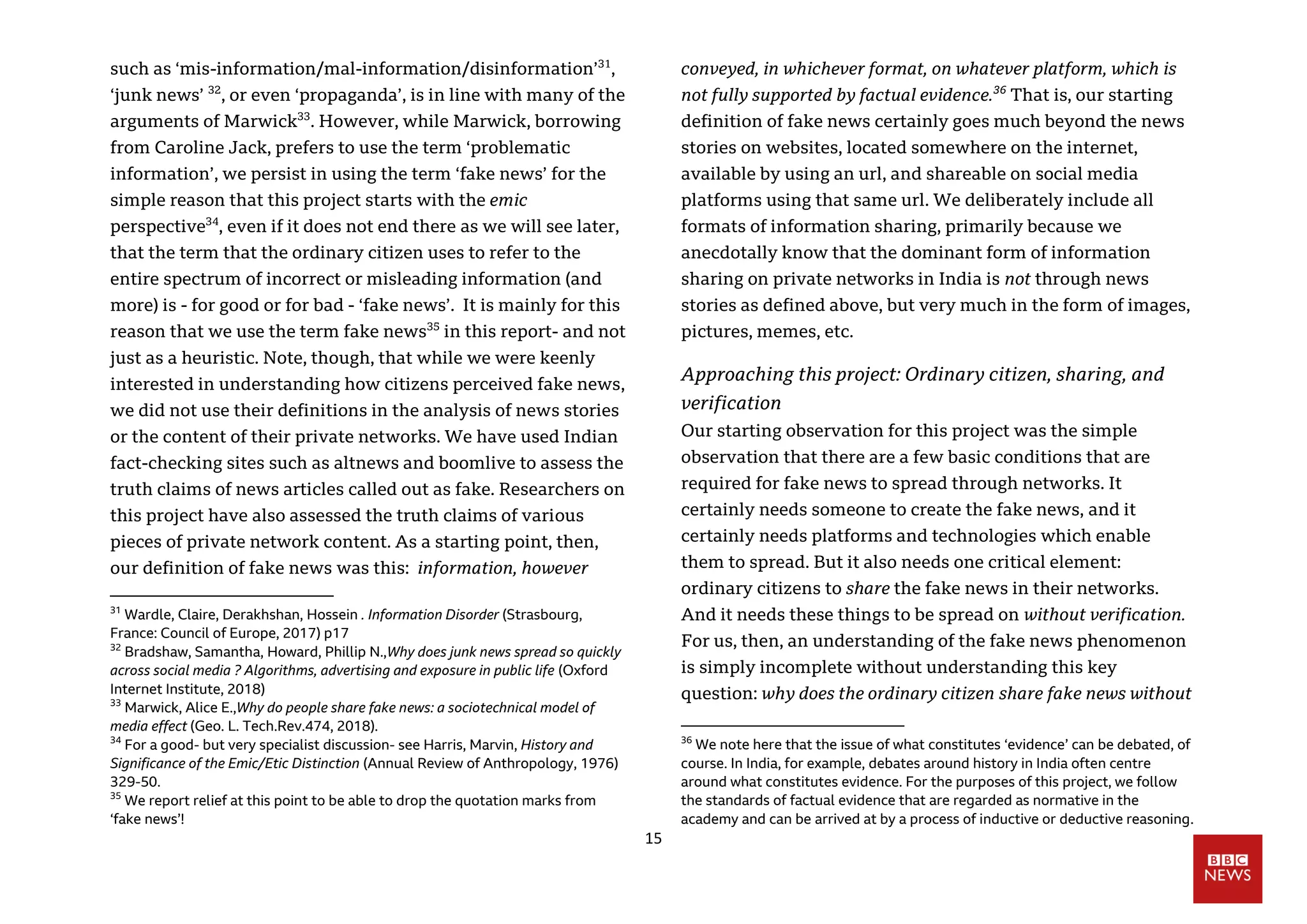 15
such as ‘mis-information/mal-information/disinformation’31
,
‘junk news’ 32
, or even ‘propaganda’, is in line with many of the
arguments of Marwick33
. However, while Marwick, borrowing
from Caroline Jack, prefers to use the term ‘problematic
information’, we persist in using the term ‘fake news’ for the
simple reason that this project starts with the emic
perspective34
, even if it does not end there as we will see later,
that the term that the ordinary citizen uses to refer to the
entire spectrum of incorrect or misleading information (and
more) is - for good or for bad - ‘fake news’. It is mainly for this
reason that we use the term fake news35
in this report- and not
just as a heuristic. Note, though, that while we were keenly
interested in understanding how citizens perceived fake news,
we did not use their definitions in the analysis of news stories
or the content of their private networks. We have used Indian
fact-checking sites such as altnews and boomlive to assess the
truth claims of news articles called out as fake. Researchers on
this project have also assessed the truth claims of various
pieces of private network content. As a starting point, then,
our definition of fake news was this: information, however
31
Wardle, Claire, Derakhshan, Hossein . Information Disorder (Strasbourg,
France: Council of Europe, 2017) p17
32
Bradshaw, Samantha, Howard, Phillip N.,Why does junk news spread so quickly
across social media ? Algorithms, advertising and exposure in public life (Oxford
Internet Institute, 2018)
33
Marwick, Alice E.,Why do people share fake news: a sociotechnical model of
media effect (Geo. L. Tech.Rev.474, 2018).
34
For a good- but very specialist discussion- see Harris, Marvin, History and
Significance of the Emic/Etic Distinction (Annual Review of Anthropology, 1976)
329-50.
35
We report relief at this point to be able to drop the quotation marks from
‘fake news’!
conveyed, in whichever format, on whatever platform, which is
not fully supported by factual evidence.36
That is, our starting
definition of fake news certainly goes much beyond the news
stories on websites, located somewhere on the internet,
available by using an url, and shareable on social media
platforms using that same url. We deliberately include all
formats of information sharing, primarily because we
anecdotally know that the dominant form of information
sharing on private networks in India is not through news
stories as defined above, but very much in the form of images,
pictures, memes, etc.
Approaching this project: Ordinary citizen, sharing, and
verification
Our starting observation for this project was the simple
observation that there are a few basic conditions that are
required for fake news to spread through networks. It
certainly needs someone to create the fake news, and it
certainly needs platforms and technologies which enable
them to spread. But it also needs one critical element:
ordinary citizens to share the fake news in their networks.
And it needs these things to be spread on without verification.
For us, then, an understanding of the fake news phenomenon
is simply incomplete without understanding this key
question: why does the ordinary citizen share fake news without
36
We note here that the issue of what constitutes ‘evidence’ can be debated, of
course. In India, for example, debates around history in India often centre
around what constitutes evidence. For the purposes of this project, we follow
the standards of factual evidence that are regarded as normative in the
academy and can be arrived at by a process of inductive or deductive reasoning.
 