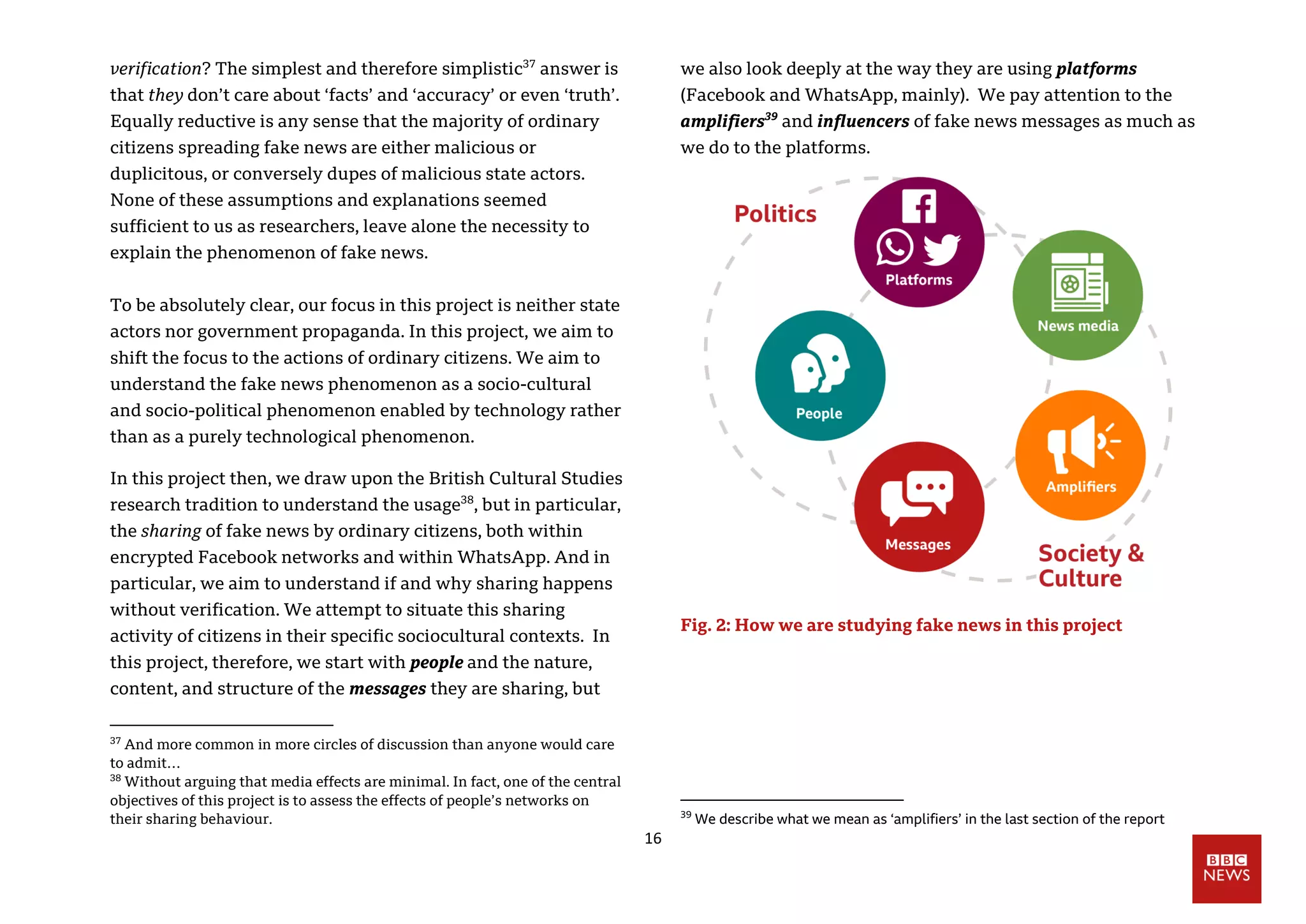 16
verification? The simplest and therefore simplistic37
answer is
that they don’t care about ‘facts’ and ‘accuracy’ or even ‘truth’.
Equally reductive is any sense that the majority of ordinary
citizens spreading fake news are either malicious or
duplicitous, or conversely dupes of malicious state actors.
None of these assumptions and explanations seemed
sufficient to us as researchers, leave alone the necessity to
explain the phenomenon of fake news.
To be absolutely clear, our focus in this project is neither state
actors nor government propaganda. In this project, we aim to
shift the focus to the actions of ordinary citizens. We aim to
understand the fake news phenomenon as a socio-cultural
and socio-political phenomenon enabled by technology rather
than as a purely technological phenomenon.
In this project then, we draw upon the British Cultural Studies
research tradition to understand the usage38
, but in particular,
the sharing of fake news by ordinary citizens, both within
encrypted Facebook networks and within WhatsApp. And in
particular, we aim to understand if and why sharing happens
without verification. We attempt to situate this sharing
activity of citizens in their specific sociocultural contexts. In
this project, therefore, we start with people and the nature,
content, and structure of the messages they are sharing, but
37
And more common in more circles of discussion than anyone would care
to admit…
38
Without arguing that media effects are minimal. In fact, one of the central
objectives of this project is to assess the effects of people’s networks on
their sharing behaviour.
we also look deeply at the way they are using platforms
(Facebook and WhatsApp, mainly). We pay attention to the
amplifiers39
and influencers of fake news messages as much as
we do to the platforms.
Fig. 2: How we are studying fake news in this project
39
We describe what we mean as ‘amplifiers’ in the last section of the report
 