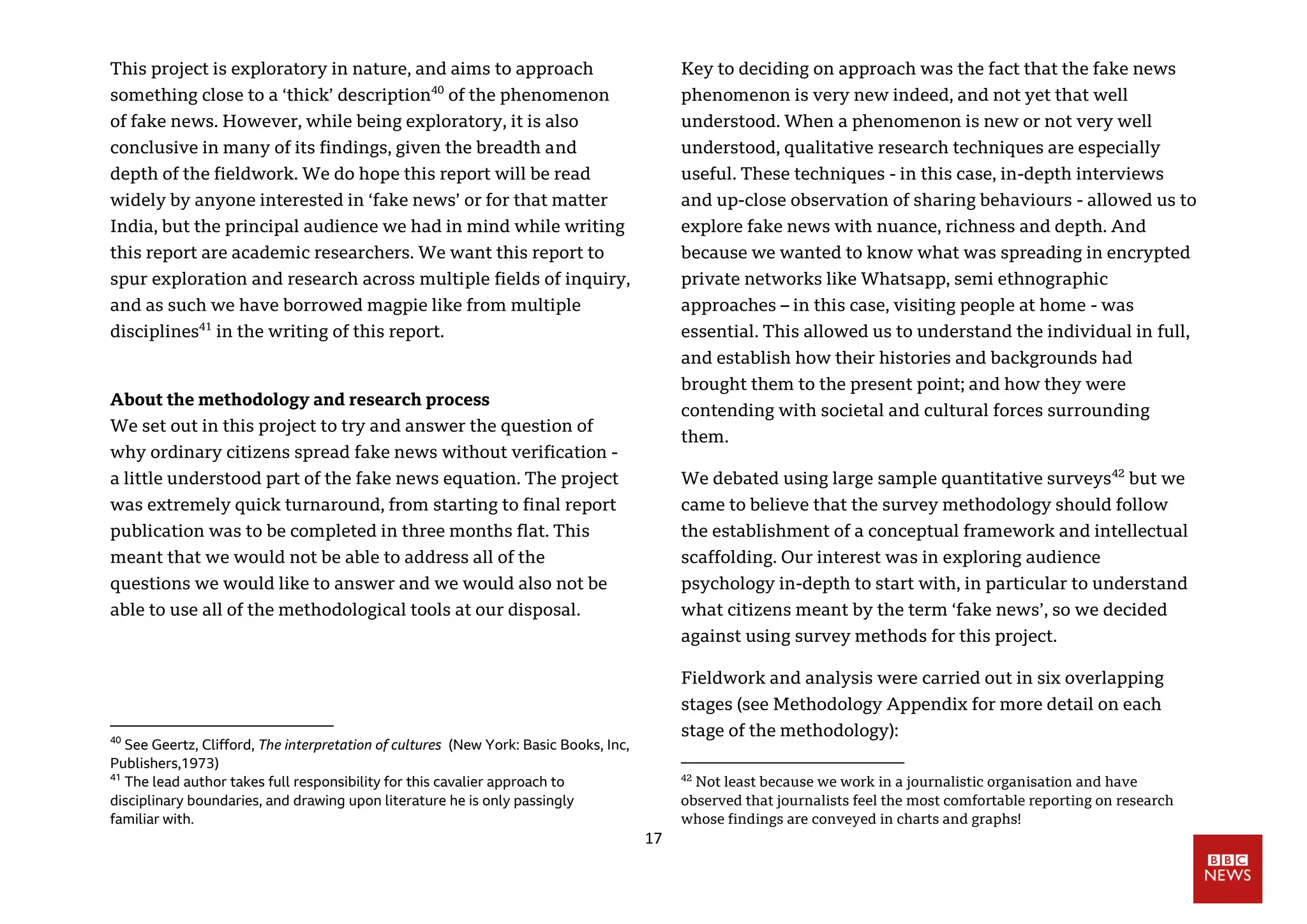 17
This project is exploratory in nature, and aims to approach
something close to a ‘thick’ description40
of the phenomenon
of fake news. However, while being exploratory, it is also
conclusive in many of its findings, given the breadth and
depth of the fieldwork. We do hope this report will be read
widely by anyone interested in ‘fake news’ or for that matter
India, but the principal audience we had in mind while writing
this report are academic researchers. We want this report to
spur exploration and research across multiple fields of inquiry,
and as such we have borrowed magpie like from multiple
disciplines41
in the writing of this report.
About the methodology and research process
We set out in this project to try and answer the question of
why ordinary citizens spread fake news without verification -
a little understood part of the fake news equation. The project
was extremely quick turnaround, from starting to final report
publication was to be completed in three months flat. This
meant that we would not be able to address all of the
questions we would like to answer and we would also not be
able to use all of the methodological tools at our disposal.
40
See Geertz, Clifford, The interpretation of cultures (New York: Basic Books, Inc,
Publishers,1973)
41
The lead author takes full responsibility for this cavalier approach to
disciplinary boundaries, and drawing upon literature he is only passingly
familiar with.
Key to deciding on approach was the fact that the fake news
phenomenon is very new indeed, and not yet that well
understood. When a phenomenon is new or not very well
understood, qualitative research techniques are especially
useful. These techniques - in this case, in-depth interviews
and up-close observation of sharing behaviours - allowed us to
explore fake news with nuance, richness and depth. And
because we wanted to know what was spreading in encrypted
private networks like Whatsapp, semi ethnographic
approaches – in this case, visiting people at home - was
essential. This allowed us to understand the individual in full,
and establish how their histories and backgrounds had
brought them to the present point; and how they were
contending with societal and cultural forces surrounding
them.
We debated using large sample quantitative surveys42
but we
came to believe that the survey methodology should follow
the establishment of a conceptual framework and intellectual
scaffolding. Our interest was in exploring audience
psychology in-depth to start with, in particular to understand
what citizens meant by the term ‘fake news’, so we decided
against using survey methods for this project.
Fieldwork and analysis were carried out in six overlapping
stages (see Methodology Appendix for more detail on each
stage of the methodology):
42
Not least because we work in a journalistic organisation and have
observed that journalists feel the most comfortable reporting on research
whose findings are conveyed in charts and graphs!
 