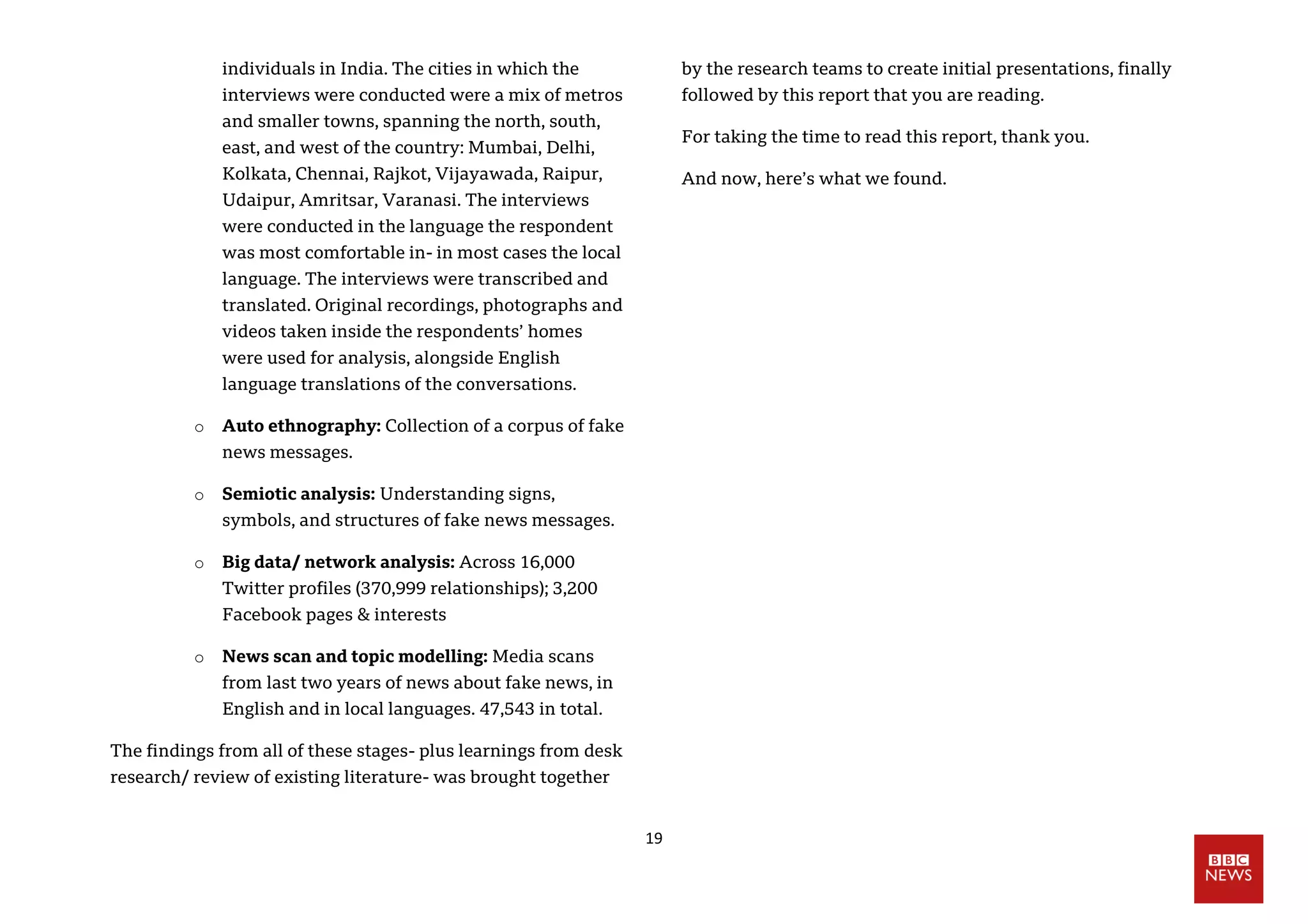 19
individuals in India. The cities in which the
interviews were conducted were a mix of metros
and smaller towns, spanning the north, south,
east, and west of the country: Mumbai, Delhi,
Kolkata, Chennai, Rajkot, Vijayawada, Raipur,
Udaipur, Amritsar, Varanasi. The interviews
were conducted in the language the respondent
was most comfortable in- in most cases the local
language. The interviews were transcribed and
translated. Original recordings, photographs and
videos taken inside the respondents’ homes
were used for analysis, alongside English
language translations of the conversations.
o Auto ethnography: Collection of a corpus of fake
news messages.
o Semiotic analysis: Understanding signs,
symbols, and structures of fake news messages.
o Big data/ network analysis: Across 16,000
Twitter profiles (370,999 relationships); 3,200
Facebook pages & interests
o News scan and topic modelling: Media scans
from last two years of news about fake news, in
English and in local languages. 47,543 in total.
The findings from all of these stages- plus learnings from desk
research/ review of existing literature- was brought together
by the research teams to create initial presentations, finally
followed by this report that you are reading.
For taking the time to read this report, thank you.
And now, here’s what we found.
 