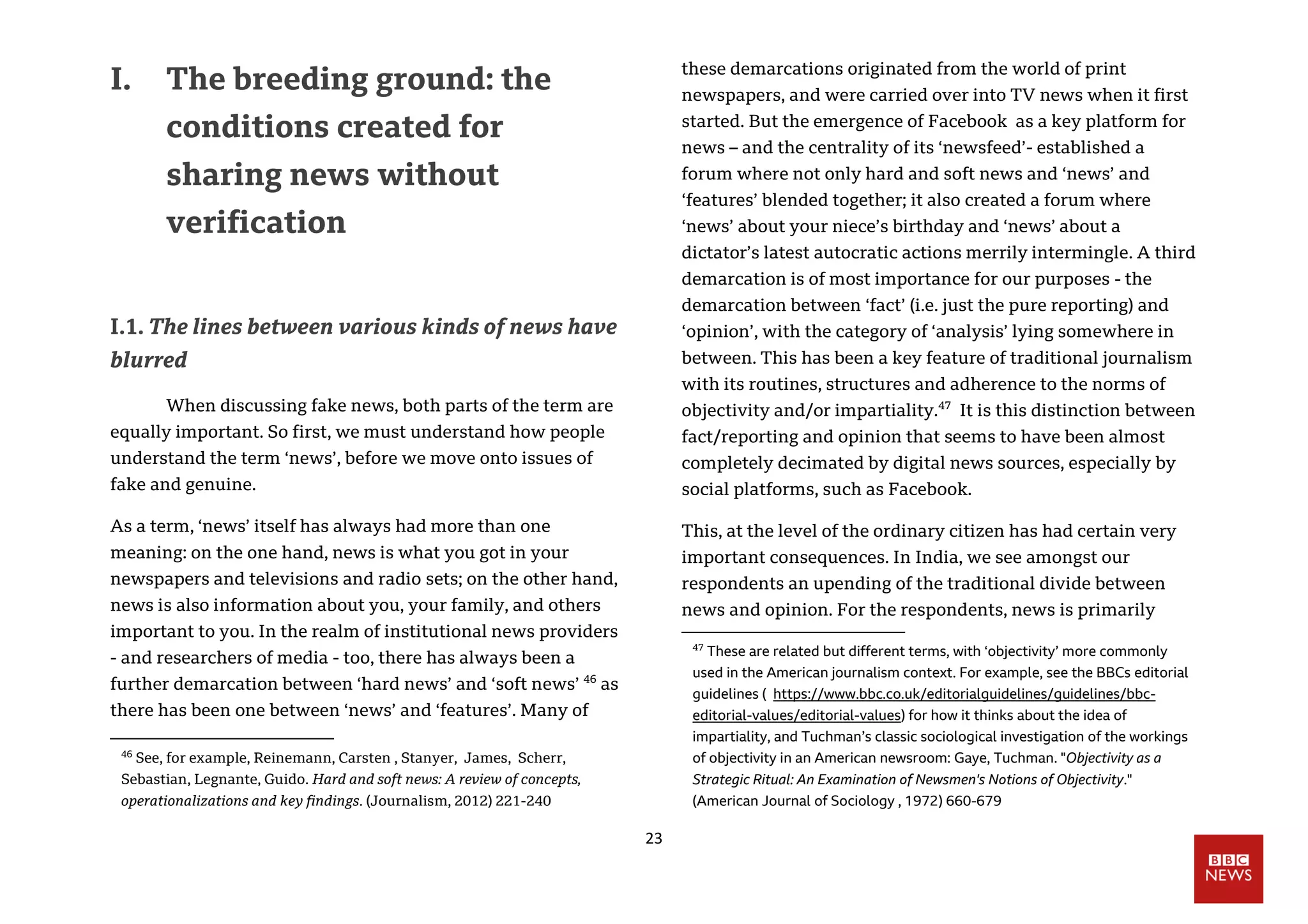 23
I. The breeding ground: the
conditions created for
sharing news without
verification
I.1. The lines between various kinds of news have
blurred
When discussing fake news, both parts of the term are
equally important. So first, we must understand how people
understand the term ‘news’, before we move onto issues of
fake and genuine.
As a term, ‘news’ itself has always had more than one
meaning: on the one hand, news is what you got in your
newspapers and televisions and radio sets; on the other hand,
news is also information about you, your family, and others
important to you. In the realm of institutional news providers
- and researchers of media - too, there has always been a
further demarcation between ‘hard news’ and ‘soft news’ 46
as
there has been one between ‘news’ and ‘features’. Many of
46
See, for example, Reinemann, Carsten , Stanyer, James, Scherr,
Sebastian, Legnante, Guido. Hard and soft news: A review of concepts,
operationalizations and key findings. (Journalism, 2012) 221-240
these demarcations originated from the world of print
newspapers, and were carried over into TV news when it first
started. But the emergence of Facebook as a key platform for
news – and the centrality of its ‘newsfeed’- established a
forum where not only hard and soft news and ‘news’ and
‘features’ blended together; it also created a forum where
‘news’ about your niece’s birthday and ‘news’ about a
dictator’s latest autocratic actions merrily intermingle. A third
demarcation is of most importance for our purposes - the
demarcation between ‘fact’ (i.e. just the pure reporting) and
‘opinion’, with the category of ‘analysis’ lying somewhere in
between. This has been a key feature of traditional journalism
with its routines, structures and adherence to the norms of
objectivity and/or impartiality.47
It is this distinction between
fact/reporting and opinion that seems to have been almost
completely decimated by digital news sources, especially by
social platforms, such as Facebook.
This, at the level of the ordinary citizen has had certain very
important consequences. In India, we see amongst our
respondents an upending of the traditional divide between
news and opinion. For the respondents, news is primarily
47
These are related but different terms, with ‘objectivity’ more commonly
used in the American journalism context. For example, see the BBCs editorial
guidelines ( https://www.bbc.co.uk/editorialguidelines/guidelines/bbc-
editorial-values/editorial-values) for how it thinks about the idea of
impartiality, and Tuchman’s classic sociological investigation of the workings
of objectivity in an American newsroom: Gaye, Tuchman. "Objectivity as a
Strategic Ritual: An Examination of Newsmen's Notions of Objectivity."
(American Journal of Sociology , 1972) 660-679
 