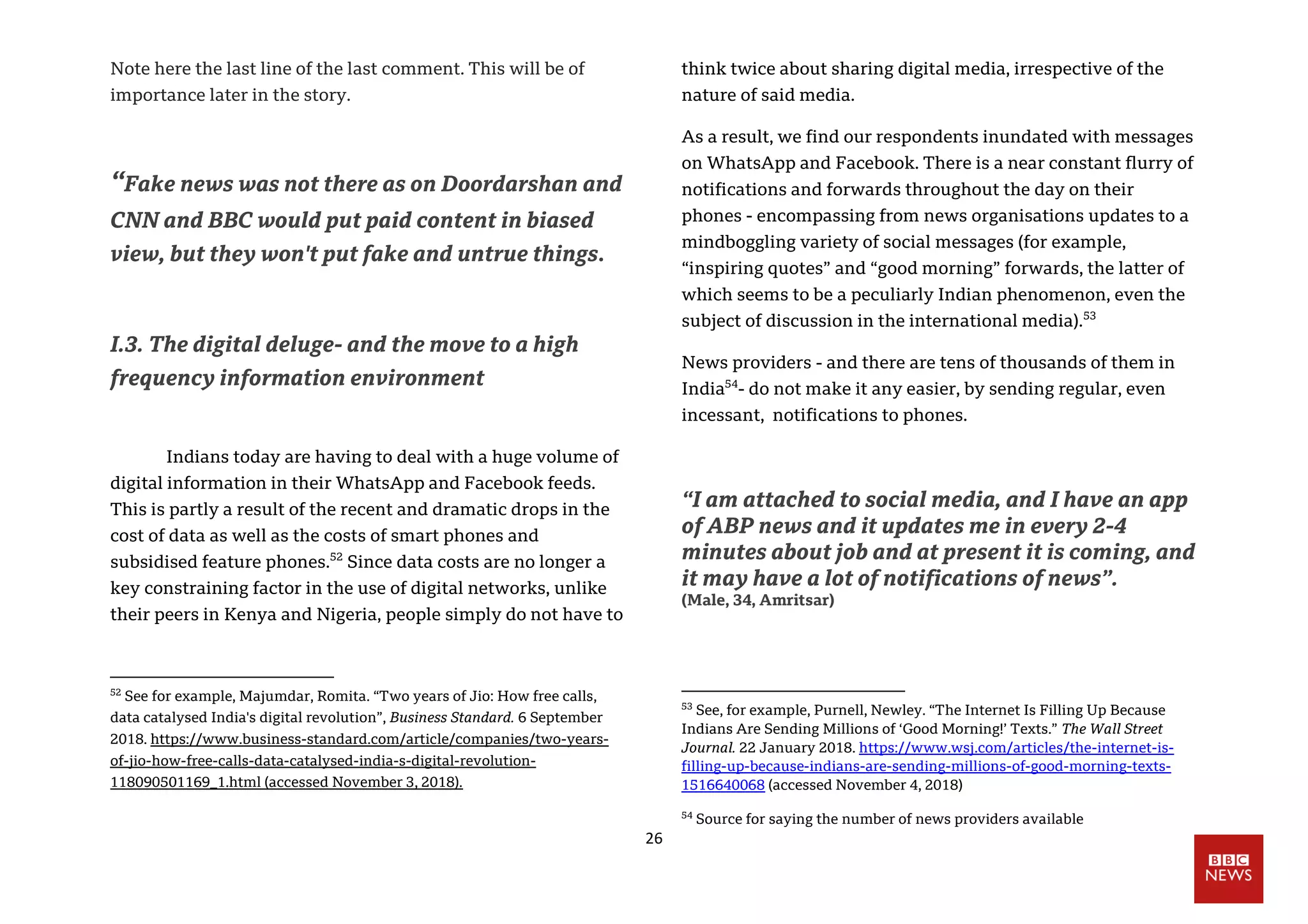26
Note here the last line of the last comment. This will be of
importance later in the story.
“Fake news was not there as on Doordarshan and
CNN and BBC would put paid content in biased
view, but they won't put fake and untrue things.
I.3. The digital deluge- and the move to a high
frequency information environment
Indians today are having to deal with a huge volume of
digital information in their WhatsApp and Facebook feeds.
This is partly a result of the recent and dramatic drops in the
cost of data as well as the costs of smart phones and
subsidised feature phones.52
Since data costs are no longer a
key constraining factor in the use of digital networks, unlike
their peers in Kenya and Nigeria, people simply do not have to
52
See for example, Majumdar, Romita. “Two years of Jio: How free calls,
data catalysed India's digital revolution”, Business Standard. 6 September
2018. https://www.business-standard.com/article/companies/two-years-
of-jio-how-free-calls-data-catalysed-india-s-digital-revolution-
118090501169_1.html (accessed November 3, 2018).
think twice about sharing digital media, irrespective of the
nature of said media.
As a result, we find our respondents inundated with messages
on WhatsApp and Facebook. There is a near constant flurry of
notifications and forwards throughout the day on their
phones - encompassing from news organisations updates to a
mindboggling variety of social messages (for example,
“inspiring quotes” and “good morning” forwards, the latter of
which seems to be a peculiarly Indian phenomenon, even the
subject of discussion in the international media).53
News providers - and there are tens of thousands of them in
India54
- do not make it any easier, by sending regular, even
incessant, notifications to phones.
“I am attached to social media, and I have an app
of ABP news and it updates me in every 2-4
minutes about job and at present it is coming, and
it may have a lot of notifications of news”.
(Male, 34, Amritsar)
53
See, for example, Purnell, Newley. “The Internet Is Filling Up Because
Indians Are Sending Millions of ‘Good Morning!’ Texts.” The Wall Street
Journal. 22 January 2018. https://www.wsj.com/articles/the-internet-is-
filling-up-because-indians-are-sending-millions-of-good-morning-texts-
1516640068 (accessed November 4, 2018)
54
Source for saying the number of news providers available
 