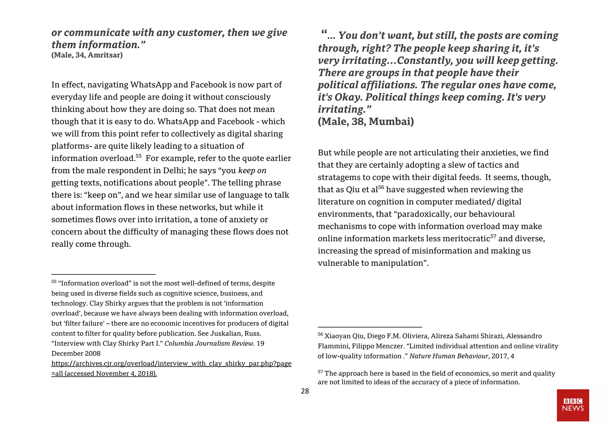 28
or communicate with any customer, then we give
them information.”
(Male, 34, Amritsar)
In effect, navigating WhatsApp and Facebook is now part of
everyday life and people are doing it without consciously
thinking about how they are doing so. That does not mean
though that it is easy to do. WhatsApp and Facebook - which
we will from this point refer to collectively as digital sharing
platforms- are quite likely leading to a situation of
information overload.55
For example, refer to the quote earlier
from the male respondent in Delhi; he says “you keep on
getting texts, notifications about people”. The telling phrase
there is: “keep on”, and we hear similar use of language to talk
about information flows in these networks, but while it
sometimes flows over into irritation, a tone of anxiety or
concern about the difficulty of managing these flows does not
really come through.
55
“Information overload” is not the most well-defined of terms, despite
being used in diverse fields such as cognitive science, business, and
technology. Clay Shirky argues that the problem is not ‘information
overload’, because we have always been dealing with information overload,
but ‘filter failure’ – there are no economic incentives for producers of digital
content to filter for quality before publication. See Juskalian, Russ.
“Interview with Clay Shirky Part I.” Columbia Journalism Review. 19
December 2008
https://archives.cjr.org/overload/interview_with_clay_shirky_par.php?page
=all (accessed November 4, 2018).
“... You don’t want, but still, the posts are coming
through, right? The people keep sharing it, it’s
very irritating…Constantly, you will keep getting.
There are groups in that people have their
political affiliations. The regular ones have come,
it's Okay. Political things keep coming. It's very
irritating.”
(Male, 38, Mumbai)
But while people are not articulating their anxieties, we find
that they are certainly adopting a slew of tactics and
stratagems to cope with their digital feeds. It seems, though,
that as Qiu et al56
have suggested when reviewing the
literature on cognition in computer mediated/ digital
environments, that “paradoxically, our behavioural
mechanisms to cope with information overload may make
online information markets less meritocratic57
and diverse,
increasing the spread of misinformation and making us
vulnerable to manipulation”.
56
Xiaoyan Qiu, Diego F.M. Oliviera, Alireza Sahami Shirazi, Alessandro
Flammini, Filippo Menczer. “Limited individual attention and online virality
of low-quality information .” Nature Human Behaviour, 2017, 4
57
The approach here is based in the field of economics, so merit and quality
are not limited to ideas of the accuracy of a piece of information.
 