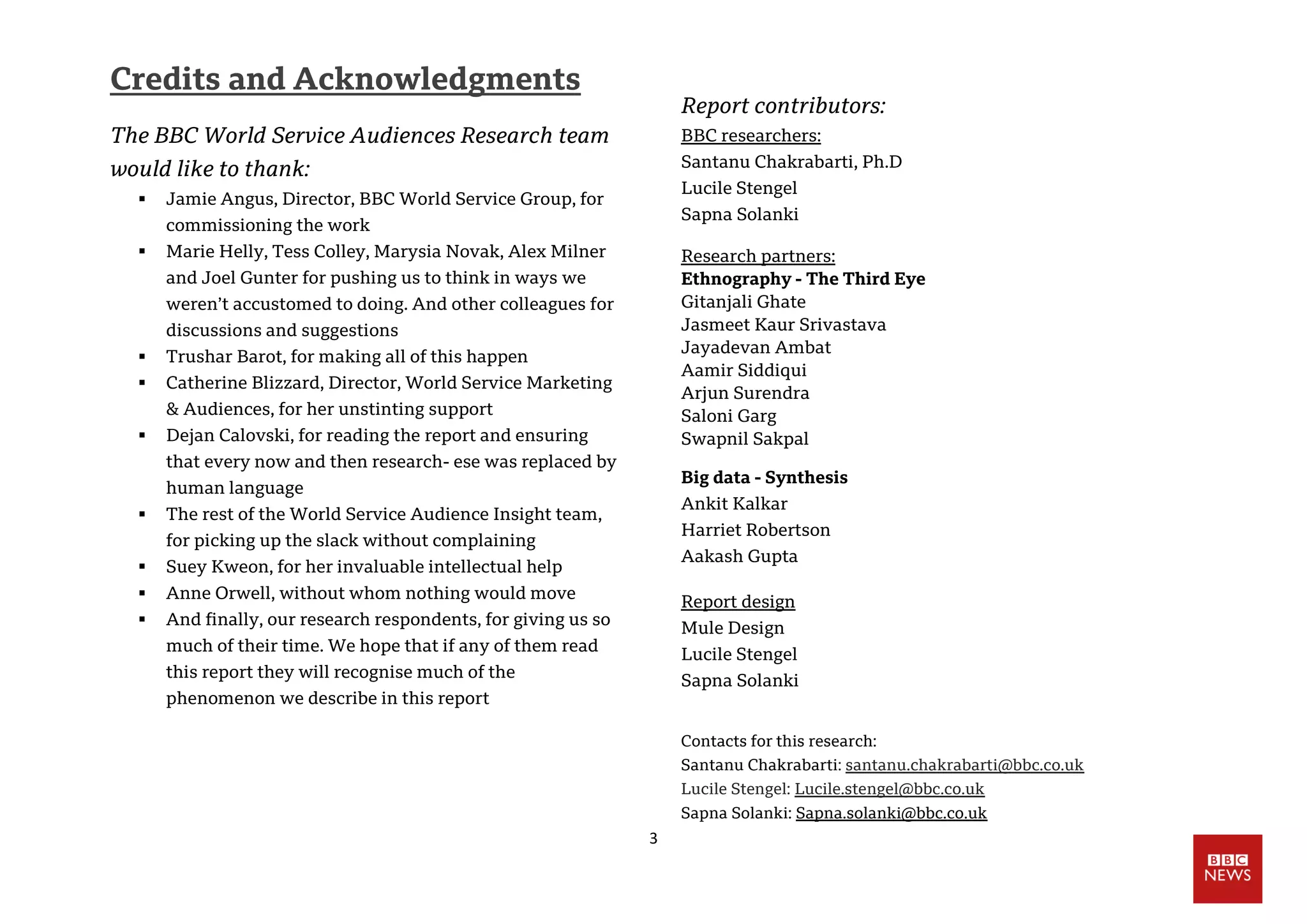 3
Credits and Acknowledgments
The BBC World Service Audiences Research team
would like to thank:
 Jamie Angus, Director, BBC World Service Group, for
commissioning the work
 Marie Helly, Tess Colley, Marysia Novak, Alex Milner
and Joel Gunter for pushing us to think in ways we
weren’t accustomed to doing. And other colleagues for
discussions and suggestions
 Trushar Barot, for making all of this happen
 Catherine Blizzard, Director, World Service Marketing
& Audiences, for her unstinting support
 Dejan Calovski, for reading the report and ensuring
that every now and then research- ese was replaced by
human language
 The rest of the World Service Audience Insight team,
for picking up the slack without complaining
 Suey Kweon, for her invaluable intellectual help
 Anne Orwell, without whom nothing would move
 And finally, our research respondents, for giving us so
much of their time. We hope that if any of them read
this report they will recognise much of the
phenomenon we describe in this report
Report contributors:
BBC researchers:
Santanu Chakrabarti, Ph.D
Lucile Stengel
Sapna Solanki
Research partners:
Ethnography - The Third Eye
Gitanjali Ghate
Jasmeet Kaur Srivastava
Jayadevan Ambat
Aamir Siddiqui
Arjun Surendra
Saloni Garg
Swapnil Sakpal
Big data - Synthesis
Ankit Kalkar
Harriet Robertson
Aakash Gupta
Report design
Mule Design
Lucile Stengel
Sapna Solanki
Contacts for this research:
Santanu Chakrabarti: santanu.chakrabarti@bbc.co.uk
Lucile Stengel: Lucile.stengel@bbc.co.uk
Sapna Solanki: Sapna.solanki@bbc.co.uk
 