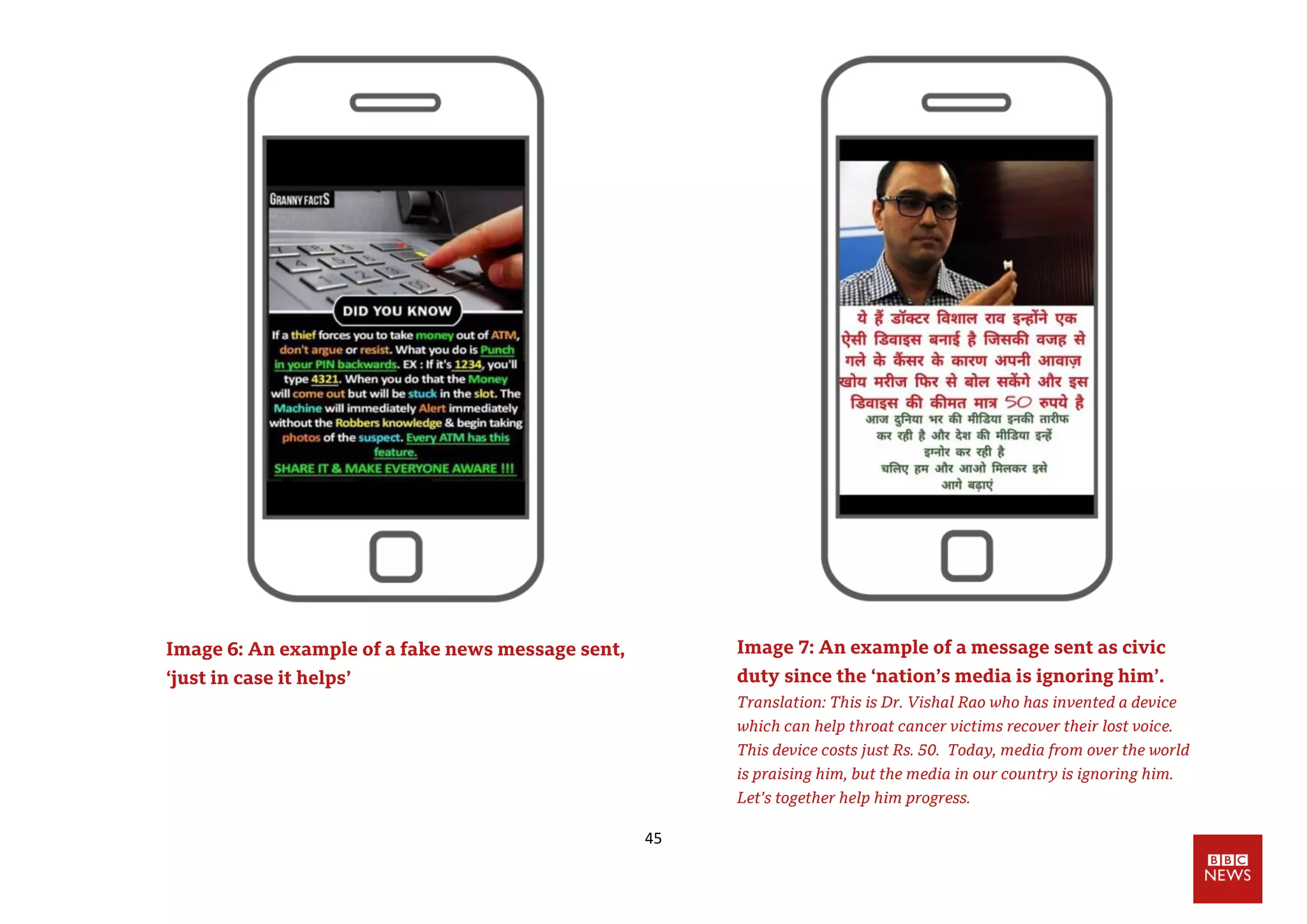 45
Image 6: An example of a fake news message sent,
‘just in case it helps’
Image 7: An example of a message sent as civic
duty since the ‘nation’s media is ignoring him’.
Translation: This is Dr. Vishal Rao who has invented a device
which can help throat cancer victims recover their lost voice.
This device costs just Rs. 50. Today, media from over the world
is praising him, but the media in our country is ignoring him.
Let’s together help him progress.
 