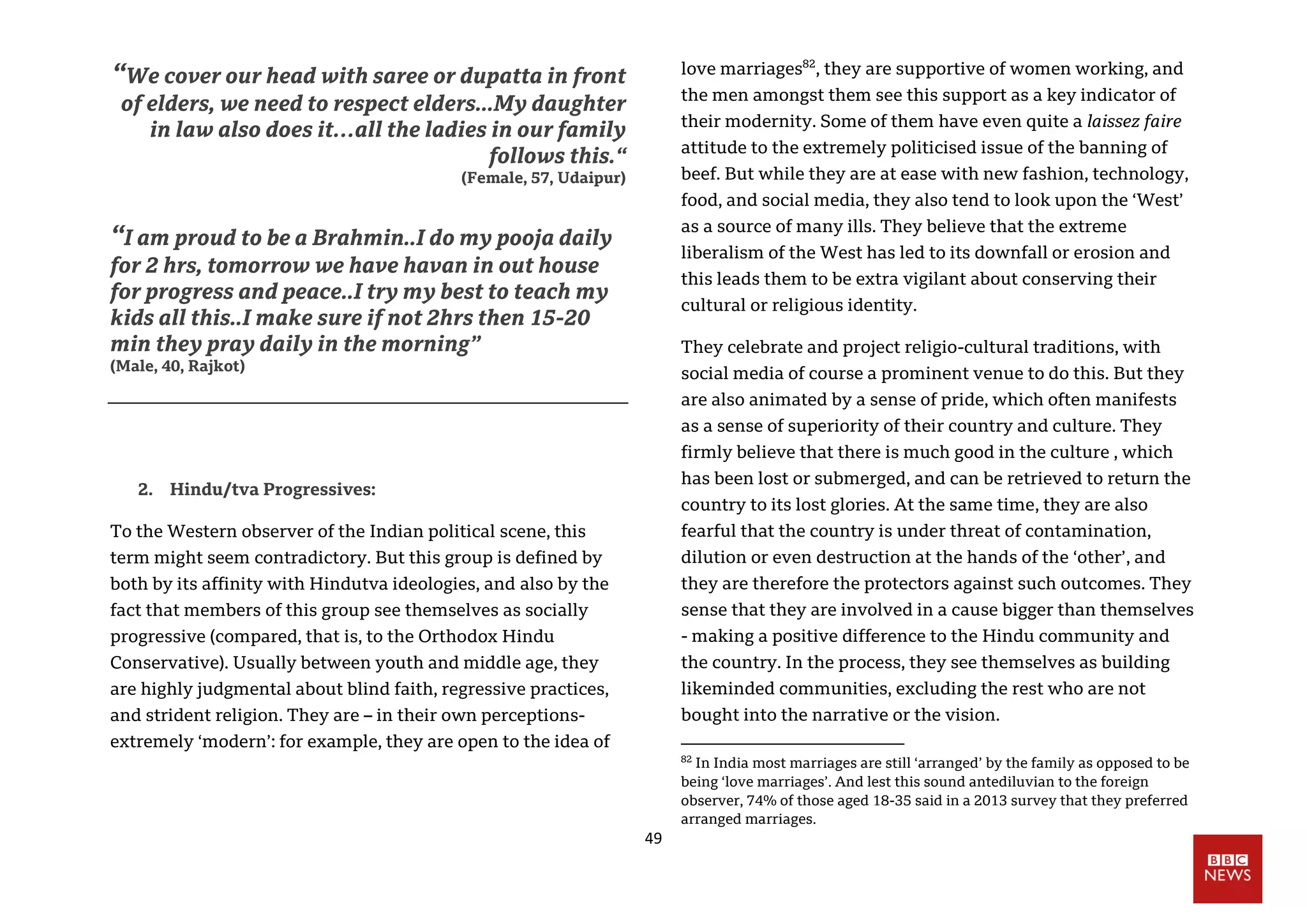 49
“We cover our head with saree or dupatta in front
of elders, we need to respect elders...My daughter
in law also does it…all the ladies in our family
follows this.“
(Female, 57, Udaipur)
“I am proud to be a Brahmin..I do my pooja daily
for 2 hrs, tomorrow we have havan in out house
for progress and peace..I try my best to teach my
kids all this..I make sure if not 2hrs then 15-20
min they pray daily in the morning”
(Male, 40, Rajkot)
2. Hindu/tva Progressives:
To the Western observer of the Indian political scene, this
term might seem contradictory. But this group is defined by
both by its affinity with Hindutva ideologies, and also by the
fact that members of this group see themselves as socially
progressive (compared, that is, to the Orthodox Hindu
Conservative). Usually between youth and middle age, they
are highly judgmental about blind faith, regressive practices,
and strident religion. They are – in their own perceptions-
extremely ‘modern’: for example, they are open to the idea of
love marriages82
, they are supportive of women working, and
the men amongst them see this support as a key indicator of
their modernity. Some of them have even quite a laissez faire
attitude to the extremely politicised issue of the banning of
beef. But while they are at ease with new fashion, technology,
food, and social media, they also tend to look upon the ‘West’
as a source of many ills. They believe that the extreme
liberalism of the West has led to its downfall or erosion and
this leads them to be extra vigilant about conserving their
cultural or religious identity.
They celebrate and project religio-cultural traditions, with
social media of course a prominent venue to do this. But they
are also animated by a sense of pride, which often manifests
as a sense of superiority of their country and culture. They
firmly believe that there is much good in the culture , which
has been lost or submerged, and can be retrieved to return the
country to its lost glories. At the same time, they are also
fearful that the country is under threat of contamination,
dilution or even destruction at the hands of the ‘other’, and
they are therefore the protectors against such outcomes. They
sense that they are involved in a cause bigger than themselves
- making a positive difference to the Hindu community and
the country. In the process, they see themselves as building
likeminded communities, excluding the rest who are not
bought into the narrative or the vision.
82
In India most marriages are still ‘arranged’ by the family as opposed to be
being ‘love marriages’. And lest this sound antediluvian to the foreign
observer, 74% of those aged 18-35 said in a 2013 survey that they preferred
arranged marriages.
 