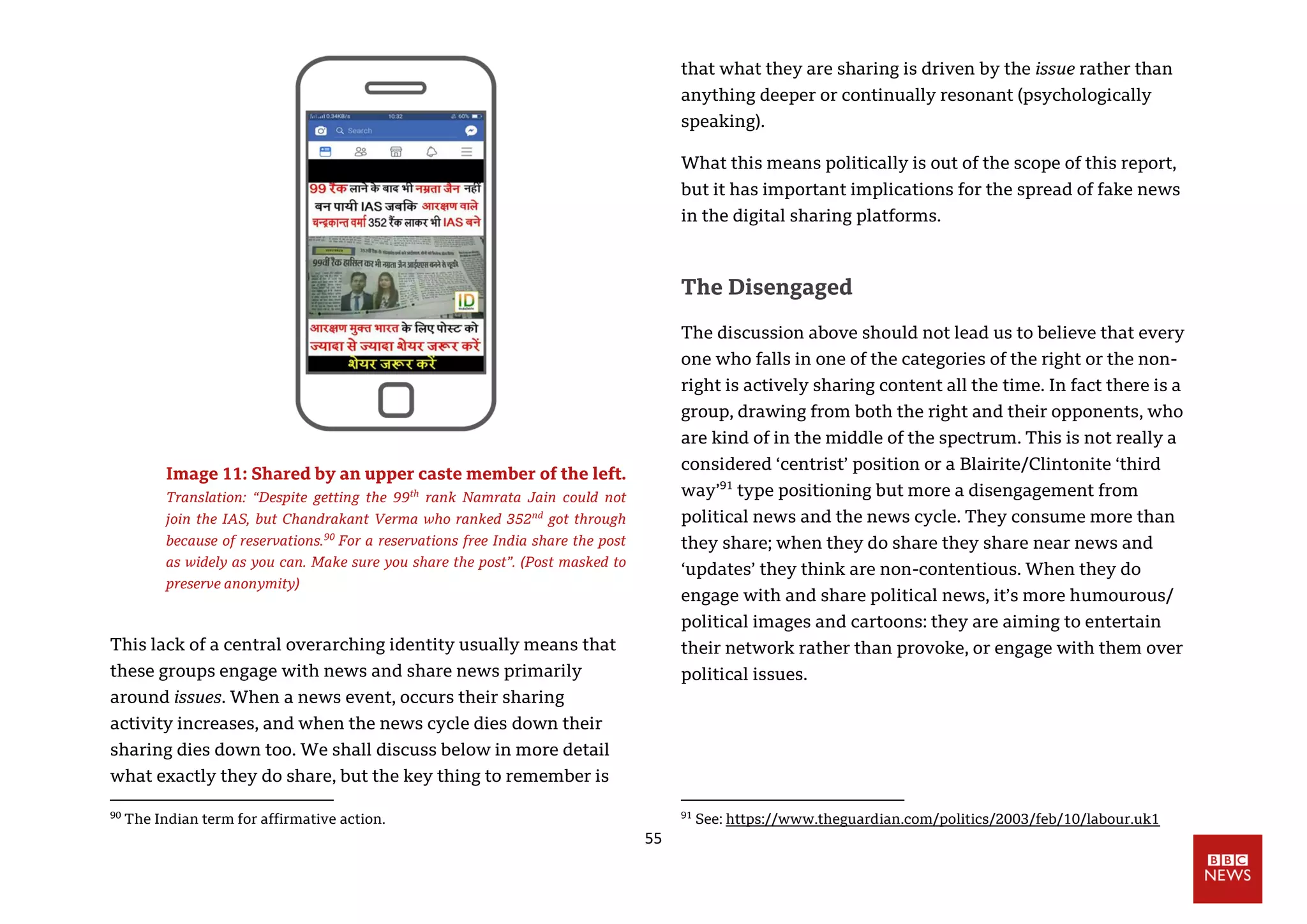 55
Image 11: Shared by an upper caste member of the left.
Translation: “Despite getting the 99th
rank Namrata Jain could not
join the IAS, but Chandrakant Verma who ranked 352nd
got through
because of reservations.90
For a reservations free India share the post
as widely as you can. Make sure you share the post”. (Post masked to
preserve anonymity)
This lack of a central overarching identity usually means that
these groups engage with news and share news primarily
around issues. When a news event, occurs their sharing
activity increases, and when the news cycle dies down their
sharing dies down too. We shall discuss below in more detail
what exactly they do share, but the key thing to remember is
90
The Indian term for affirmative action.
that what they are sharing is driven by the issue rather than
anything deeper or continually resonant (psychologically
speaking).
What this means politically is out of the scope of this report,
but it has important implications for the spread of fake news
in the digital sharing platforms.
The Disengaged
The discussion above should not lead us to believe that every
one who falls in one of the categories of the right or the non-
right is actively sharing content all the time. In fact there is a
group, drawing from both the right and their opponents, who
are kind of in the middle of the spectrum. This is not really a
considered ‘centrist’ position or a Blairite/Clintonite ‘third
way’91
type positioning but more a disengagement from
political news and the news cycle. They consume more than
they share; when they do share they share near news and
‘updates’ they think are non-contentious. When they do
engage with and share political news, it’s more humourous/
political images and cartoons: they are aiming to entertain
their network rather than provoke, or engage with them over
political issues.
91
See: https://www.theguardian.com/politics/2003/feb/10/labour.uk1
 
