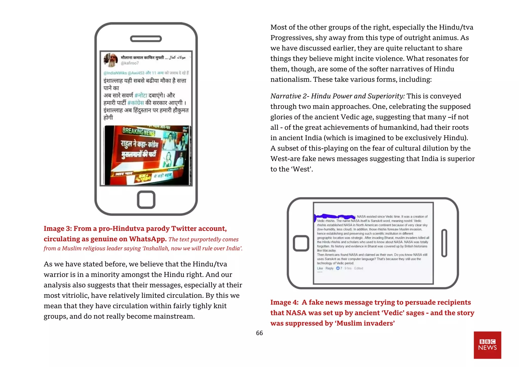 66
Image 3: From a pro-Hindutva parody Twitter account,
circulating as genuine on WhatsApp. The text purportedly comes
from a Muslim religious leader saying ‘Inshallah, now we will rule over India’.
As we have stated before, we believe that the Hindu/tva
warrior is in a minority amongst the Hindu right. And our
analysis also suggests that their messages, especially at their
most vitriolic, have relatively limited circulation. By this we
mean that they have circulation within fairly tighly knit
groups, and do not really become mainstream.
Most of the other groups of the right, especially the Hindu/tva
Progressives, shy away from this type of outright animus. As
we have discussed earlier, they are quite reluctant to share
things they believe might incite violence. What resonates for
them, though, are some of the softer narratives of Hindu
nationalism. These take various forms, including:
Narrative 2- Hindu Power and Superiority: This is conveyed
through two main approaches. One, celebrating the supposed
glories of the ancient Vedic age, suggesting that many –if not
all - of the great achievements of humankind, had their roots
in ancient India (which is imagined to be exclusively Hindu).
A subset of this-playing on the fear of cultural dilution by the
West-are fake news messages suggesting that India is superior
to the ‘West’.
Image 4: A fake news message trying to persuade recipients
that NASA was set up by ancient ‘Vedic’ sages - and the story
was suppressed by ‘Muslim invaders’
 