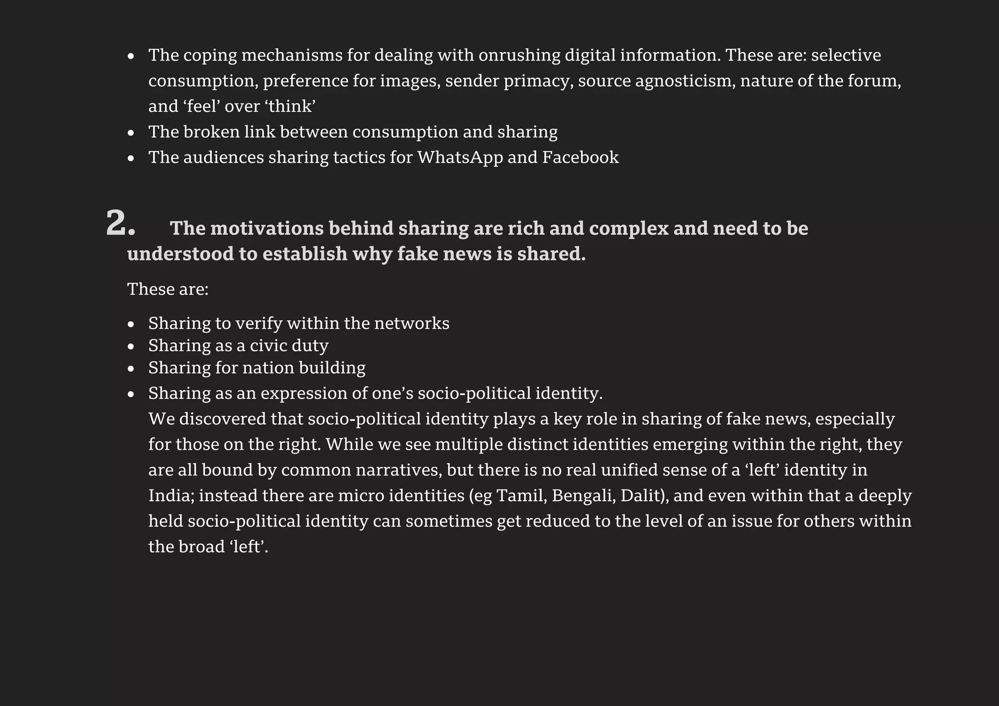 7
 The coping mechanisms for dealing with onrushing digital information. These are: selective
consumption, preference for images, sender primacy, source agnosticism, nature of the forum,
and ‘feel’ over ‘think’
 The broken link between consumption and sharing
 The audiences sharing tactics for WhatsApp and Facebook
2. The motivations behind sharing are rich and complex and need to be
understood to establish why fake news is shared.
These are:
 Sharing to verify within the networks
 Sharing as a civic duty
 Sharing for nation building
 Sharing as an expression of one’s socio-political identity.
We discovered that socio-political identity plays a key role in sharing of fake news, especially
for those on the right. While we see multiple distinct identities emerging within the right, they
are all bound by common narratives, but there is no real unified sense of a ‘left’ identity in
India; instead there are micro identities (eg Tamil, Bengali, Dalit), and even within that a deeply
held socio-political identity can sometimes get reduced to the level of an issue for others within
the broad ‘left’.
 