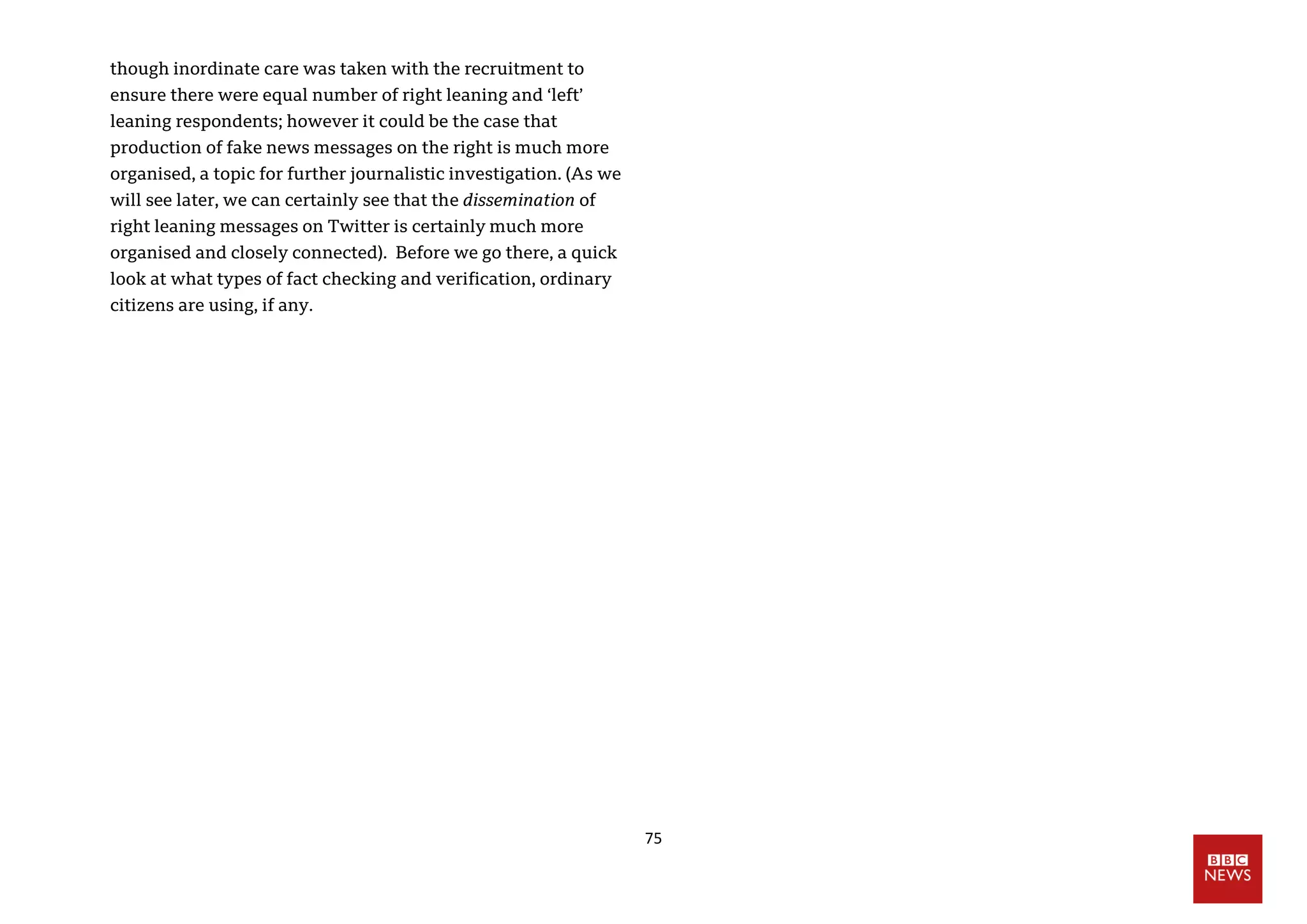 75
though inordinate care was taken with the recruitment to
ensure there were equal number of right leaning and ‘left’
leaning respondents; however it could be the case that
production of fake news messages on the right is much more
organised, a topic for further journalistic investigation. (As we
will see later, we can certainly see that the dissemination of
right leaning messages on Twitter is certainly much more
organised and closely connected). Before we go there, a quick
look at what types of fact checking and verification, ordinary
citizens are using, if any.
 