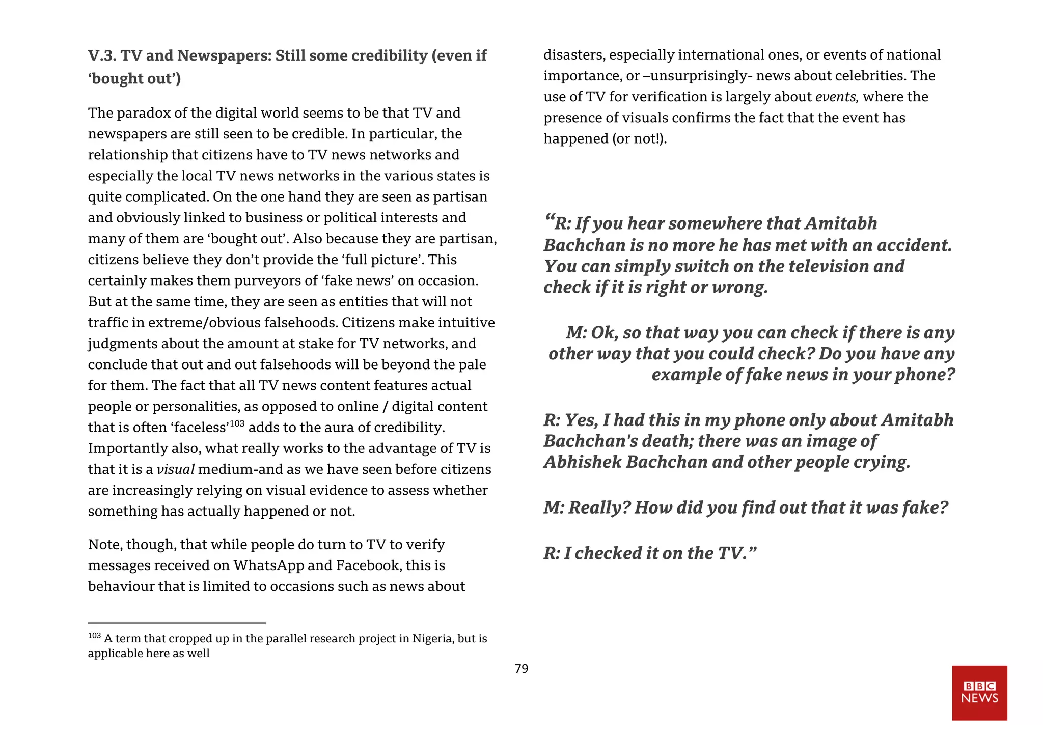 79
V.3. TV and Newspapers: Still some credibility (even if
‘bought out’)
The paradox of the digital world seems to be that TV and
newspapers are still seen to be credible. In particular, the
relationship that citizens have to TV news networks and
especially the local TV news networks in the various states is
quite complicated. On the one hand they are seen as partisan
and obviously linked to business or political interests and
many of them are ‘bought out’. Also because they are partisan,
citizens believe they don’t provide the ‘full picture’. This
certainly makes them purveyors of ‘fake news’ on occasion.
But at the same time, they are seen as entities that will not
traffic in extreme/obvious falsehoods. Citizens make intuitive
judgments about the amount at stake for TV networks, and
conclude that out and out falsehoods will be beyond the pale
for them. The fact that all TV news content features actual
people or personalities, as opposed to online / digital content
that is often ‘faceless’103
adds to the aura of credibility.
Importantly also, what really works to the advantage of TV is
that it is a visual medium-and as we have seen before citizens
are increasingly relying on visual evidence to assess whether
something has actually happened or not.
Note, though, that while people do turn to TV to verify
messages received on WhatsApp and Facebook, this is
behaviour that is limited to occasions such as news about
103
A term that cropped up in the parallel research project in Nigeria, but is
applicable here as well
disasters, especially international ones, or events of national
importance, or –unsurprisingly- news about celebrities. The
use of TV for verification is largely about events, where the
presence of visuals confirms the fact that the event has
happened (or not!).
“R: If you hear somewhere that Amitabh
Bachchan is no more he has met with an accident.
You can simply switch on the television and
check if it is right or wrong.
M: Ok, so that way you can check if there is any
other way that you could check? Do you have any
example of fake news in your phone?
R: Yes, I had this in my phone only about Amitabh
Bachchan's death; there was an image of
Abhishek Bachchan and other people crying.
M: Really? How did you find out that it was fake?
R: I checked it on the TV.”
 