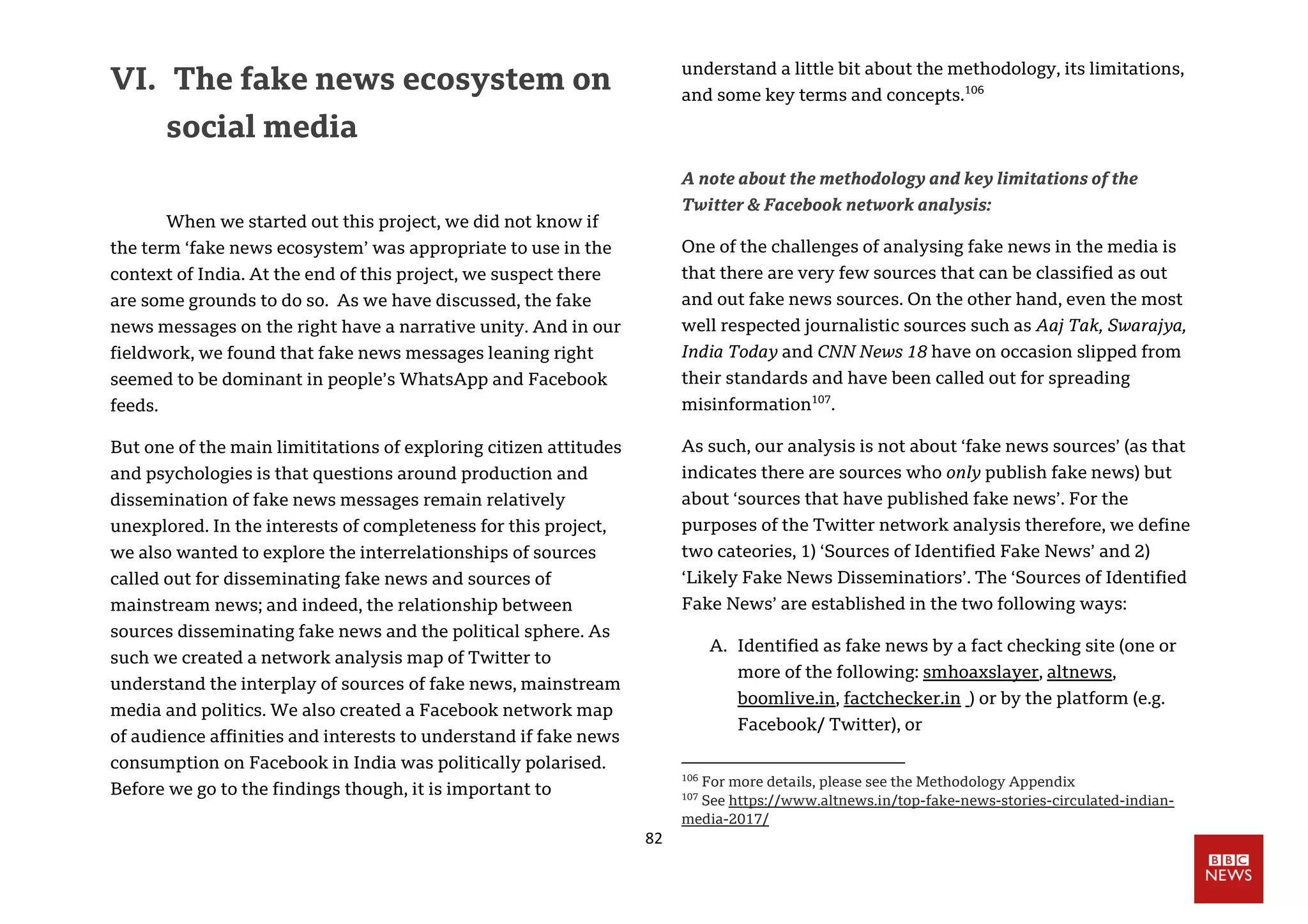 82
VI. The fake news ecosystem on
social media
When we started out this project, we did not know if
the term ‘fake news ecosystem’ was appropriate to use in the
context of India. At the end of this project, we suspect there
are some grounds to do so. As we have discussed, the fake
news messages on the right have a narrative unity. And in our
fieldwork, we found that fake news messages leaning right
seemed to be dominant in people’s WhatsApp and Facebook
feeds.
But one of the main limititations of exploring citizen attitudes
and psychologies is that questions around production and
dissemination of fake news messages remain relatively
unexplored. In the interests of completeness for this project,
we also wanted to explore the interrelationships of sources
called out for disseminating fake news and sources of
mainstream news; and indeed, the relationship between
sources disseminating fake news and the political sphere. As
such we created a network analysis map of Twitter to
understand the interplay of sources of fake news, mainstream
media and politics. We also created a Facebook network map
of audience affinities and interests to understand if fake news
consumption on Facebook in India was politically polarised.
Before we go to the findings though, it is important to
understand a little bit about the methodology, its limitations,
and some key terms and concepts.106
A note about the methodology and key limitations of the
Twitter & Facebook network analysis:
One of the challenges of analysing fake news in the media is
that there are very few sources that can be classified as out
and out fake news sources. On the other hand, even the most
well respected journalistic sources such as Aaj Tak, Swarajya,
India Today and CNN News 18 have on occasion slipped from
their standards and have been called out for spreading
misinformation107
.
As such, our analysis is not about ‘fake news sources’ (as that
indicates there are sources who only publish fake news) but
about ‘sources that have published fake news’. For the
purposes of the Twitter network analysis therefore, we define
two cateories, 1) ‘Sources of Identified Fake News’ and 2)
‘Likely Fake News Disseminatiors’. The ‘Sources of Identified
Fake News’ are established in the two following ways:
A. Identified as fake news by a fact checking site (one or
more of the following: smhoaxslayer, altnews,
boomlive.in, factchecker.in ) or by the platform (e.g.
Facebook/ Twitter), or
106
For more details, please see the Methodology Appendix
107
See https://www.altnews.in/top-fake-news-stories-circulated-indian-
media-2017/
 