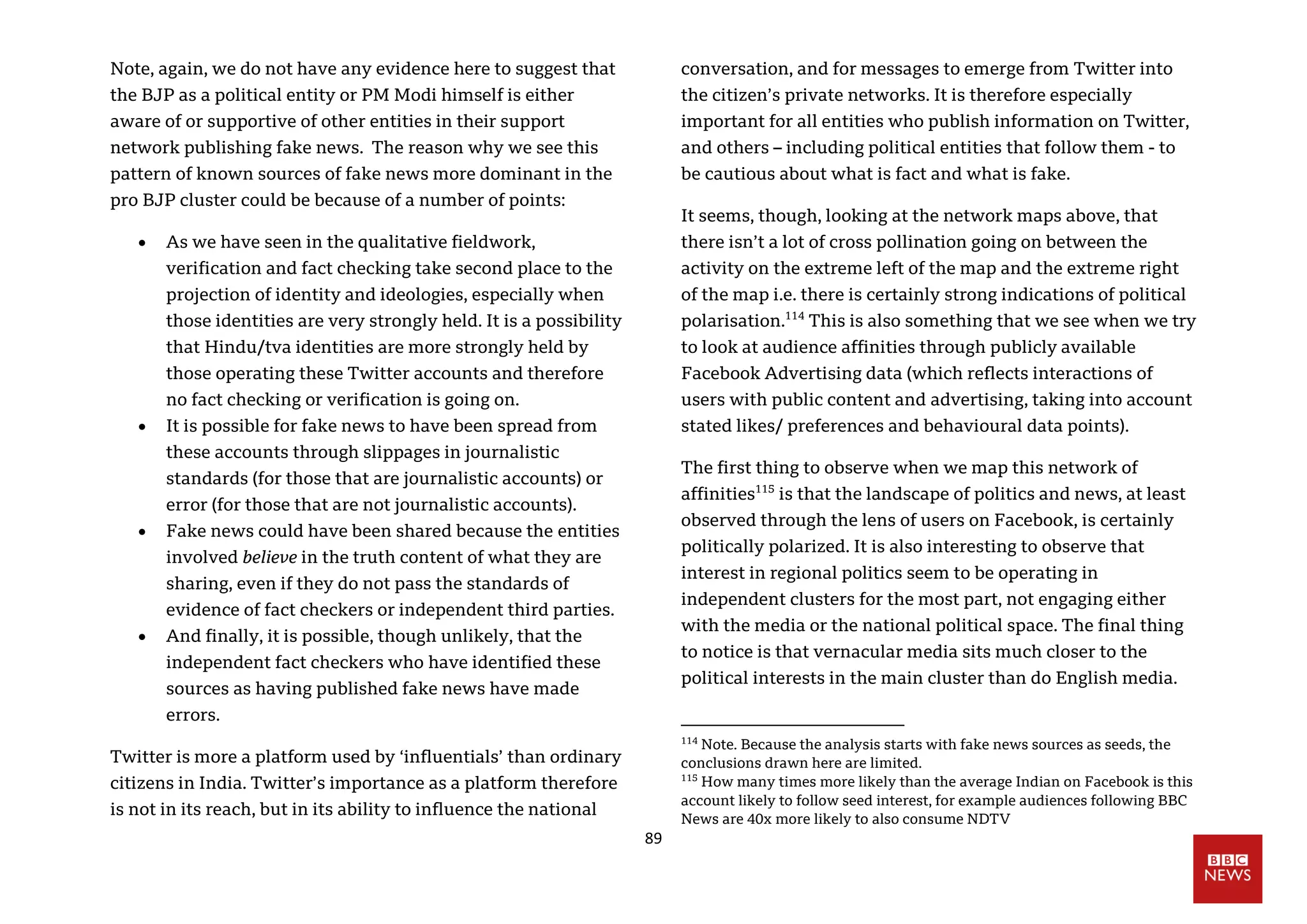 89
Note, again, we do not have any evidence here to suggest that
the BJP as a political entity or PM Modi himself is either
aware of or supportive of other entities in their support
network publishing fake news. The reason why we see this
pattern of known sources of fake news more dominant in the
pro BJP cluster could be because of a number of points:
 As we have seen in the qualitative fieldwork,
verification and fact checking take second place to the
projection of identity and ideologies, especially when
those identities are very strongly held. It is a possibility
that Hindu/tva identities are more strongly held by
those operating these Twitter accounts and therefore
no fact checking or verification is going on.
 It is possible for fake news to have been spread from
these accounts through slippages in journalistic
standards (for those that are journalistic accounts) or
error (for those that are not journalistic accounts).
 Fake news could have been shared because the entities
involved believe in the truth content of what they are
sharing, even if they do not pass the standards of
evidence of fact checkers or independent third parties.
 And finally, it is possible, though unlikely, that the
independent fact checkers who have identified these
sources as having published fake news have made
errors.
Twitter is more a platform used by ‘influentials’ than ordinary
citizens in India. Twitter’s importance as a platform therefore
is not in its reach, but in its ability to influence the national
conversation, and for messages to emerge from Twitter into
the citizen’s private networks. It is therefore especially
important for all entities who publish information on Twitter,
and others – including political entities that follow them - to
be cautious about what is fact and what is fake.
It seems, though, looking at the network maps above, that
there isn’t a lot of cross pollination going on between the
activity on the extreme left of the map and the extreme right
of the map i.e. there is certainly strong indications of political
polarisation.114
This is also something that we see when we try
to look at audience affinities through publicly available
Facebook Advertising data (which reflects interactions of
users with public content and advertising, taking into account
stated likes/ preferences and behavioural data points).
The first thing to observe when we map this network of
affinities115
is that the landscape of politics and news, at least
observed through the lens of users on Facebook, is certainly
politically polarized. It is also interesting to observe that
interest in regional politics seem to be operating in
independent clusters for the most part, not engaging either
with the media or the national political space. The final thing
to notice is that vernacular media sits much closer to the
political interests in the main cluster than do English media.
114
Note. Because the analysis starts with fake news sources as seeds, the
conclusions drawn here are limited.
115
How many times more likely than the average Indian on Facebook is this
account likely to follow seed interest, for example audiences following BBC
News are 40x more likely to also consume NDTV
 