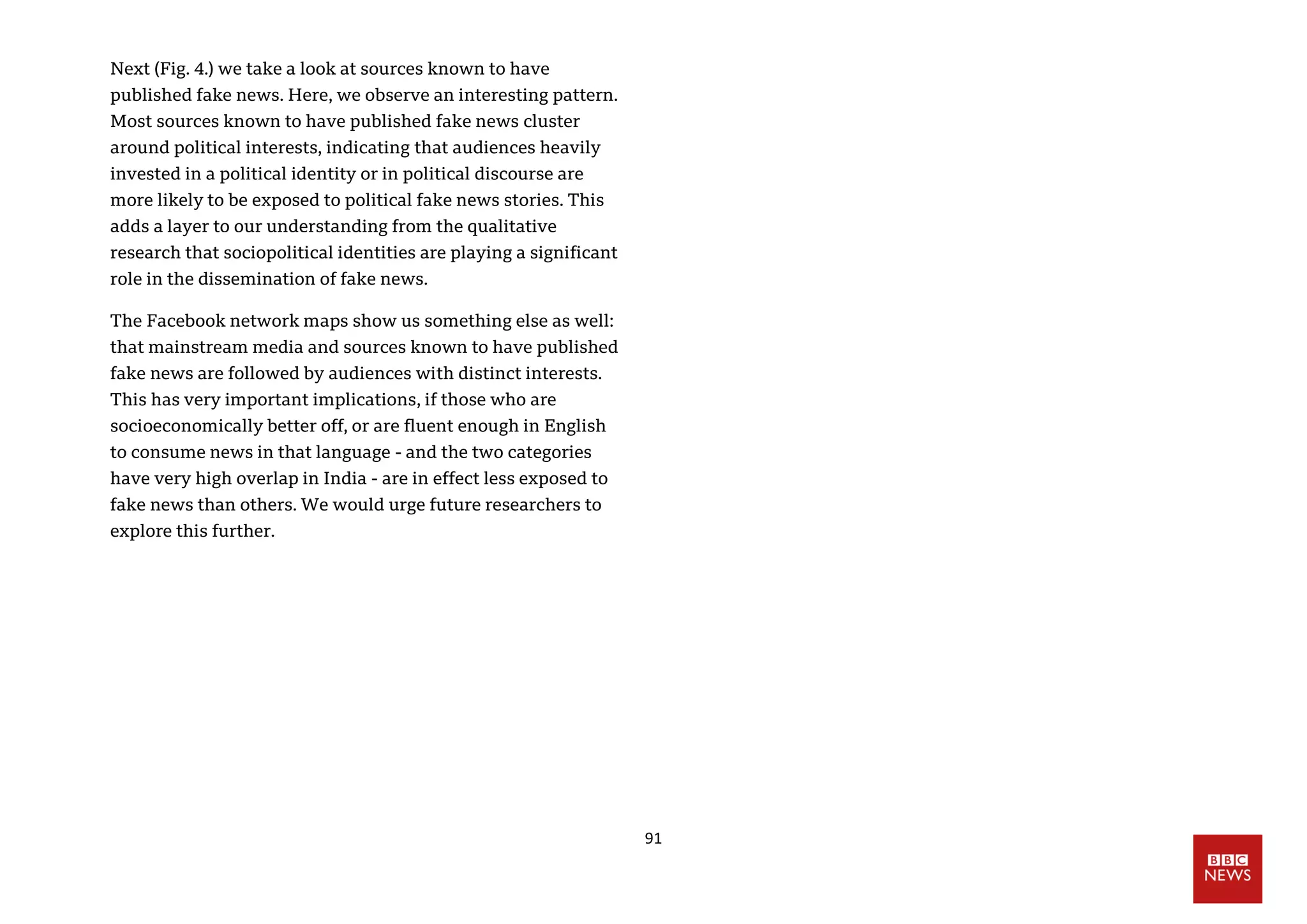 91
Next (Fig. 4.) we take a look at sources known to have
published fake news. Here, we observe an interesting pattern.
Most sources known to have published fake news cluster
around political interests, indicating that audiences heavily
invested in a political identity or in political discourse are
more likely to be exposed to political fake news stories. This
adds a layer to our understanding from the qualitative
research that sociopolitical identities are playing a significant
role in the dissemination of fake news.
The Facebook network maps show us something else as well:
that mainstream media and sources known to have published
fake news are followed by audiences with distinct interests.
This has very important implications, if those who are
socioeconomically better off, or are fluent enough in English
to consume news in that language - and the two categories
have very high overlap in India - are in effect less exposed to
fake news than others. We would urge future researchers to
explore this further.
 