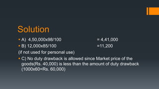 Solution
A) 4,50,000x98/100 = 4,41,000
B) 12,000x85/100 =11,200
(if not used for personal use)
C) No duty drawback is allowed since Market price of the
goods(Rs. 40,000) is less than the amount of duty drawback
(1000x60=Rs. 60,000)