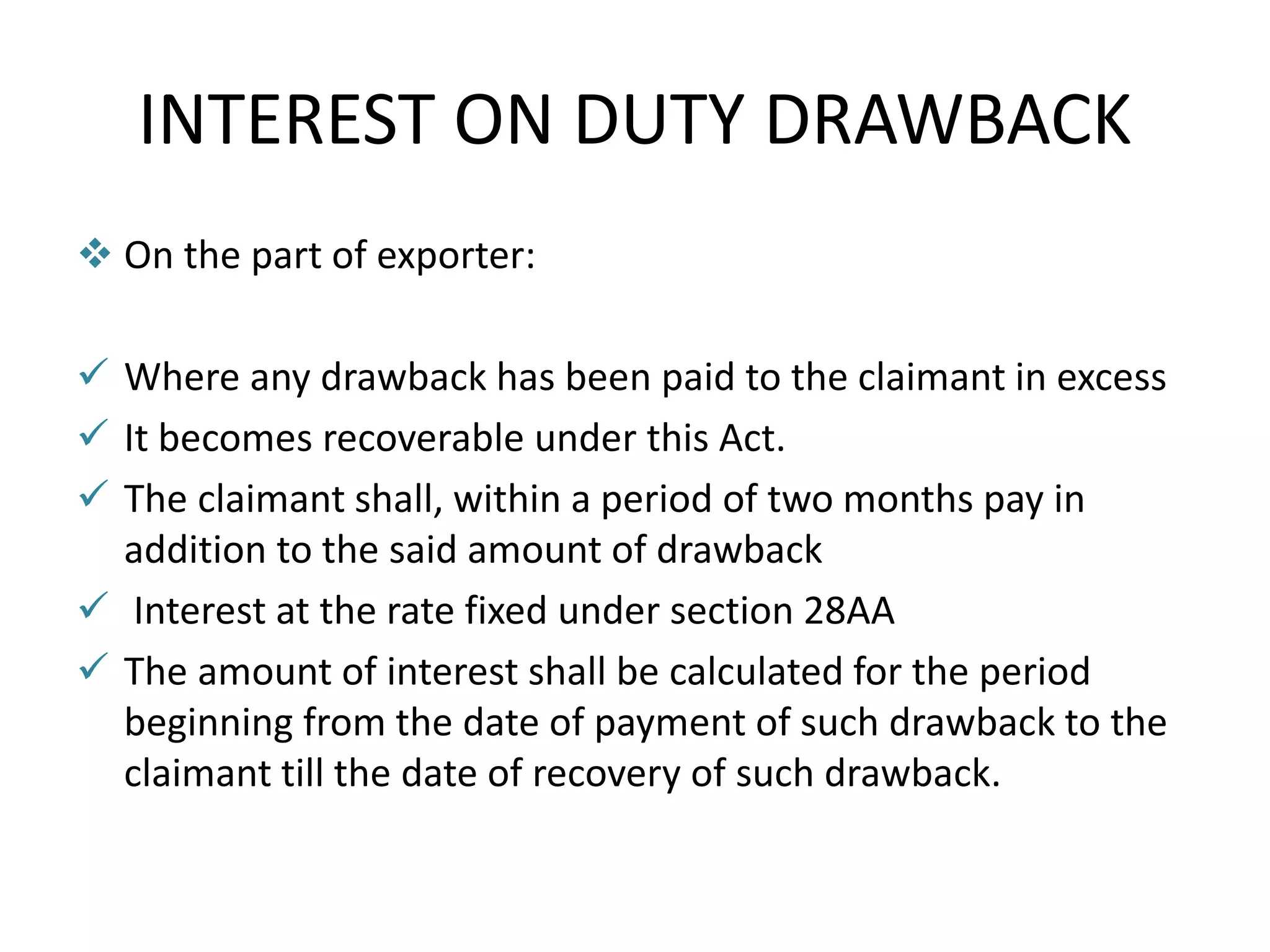 INTEREST ON DUTY DRAWBACK
 On the part of exporter:
 Where any drawback has been paid to the claimant in excess
 It becomes recoverable under this Act.
 The claimant shall, within a period of two months pay in
addition to the said amount of drawback
 Interest at the rate fixed under section 28AA
 The amount of interest shall be calculated for the period
beginning from the date of payment of such drawback to the
claimant till the date of recovery of such drawback.
 