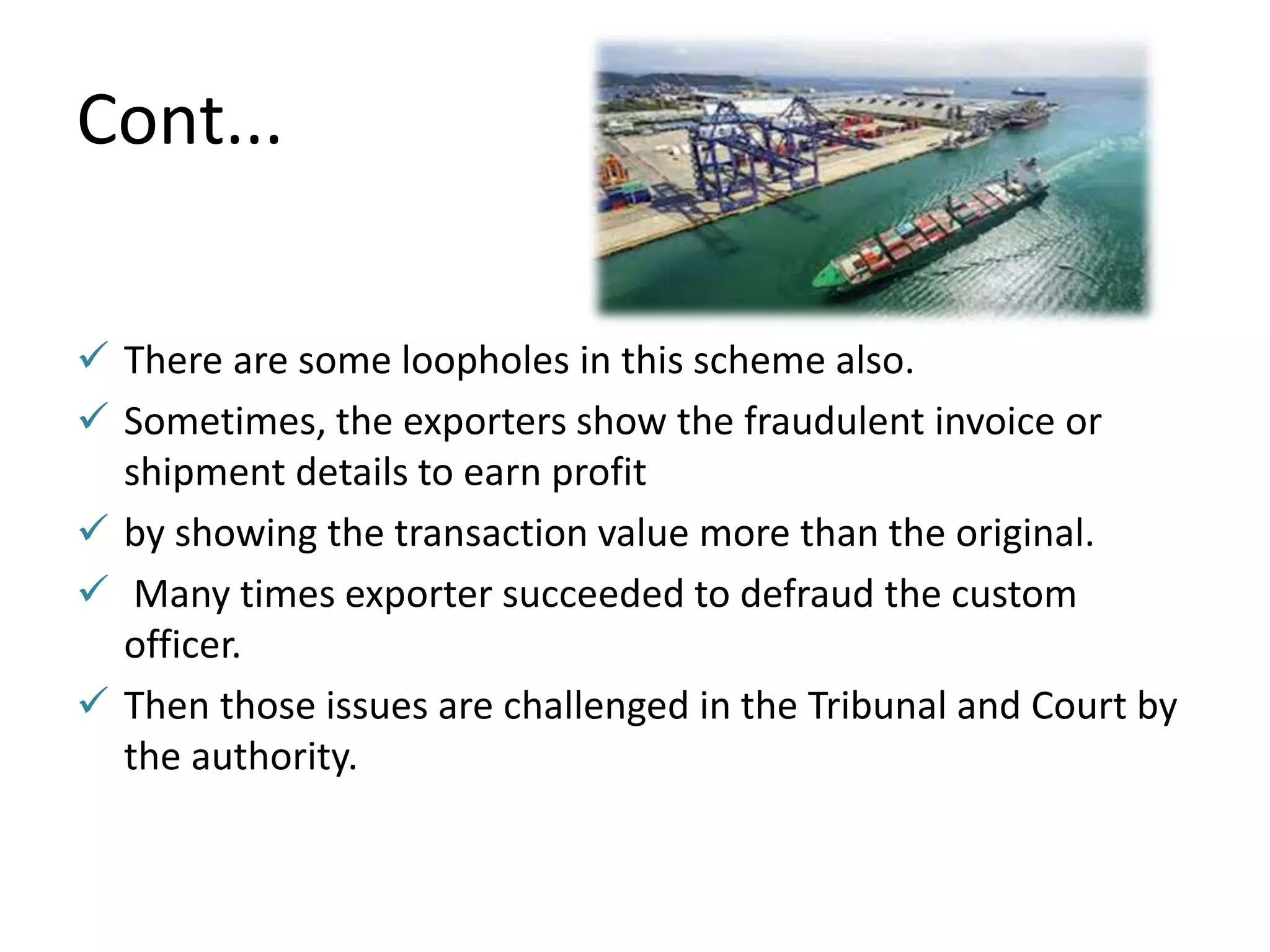 Cont...
 There are some loopholes in this scheme also.
 Sometimes, the exporters show the fraudulent invoice or
shipment details to earn profit
 by showing the transaction value more than the original.
 Many times exporter succeeded to defraud the custom
officer.
 Then those issues are challenged in the Tribunal and Court by
the authority.
 