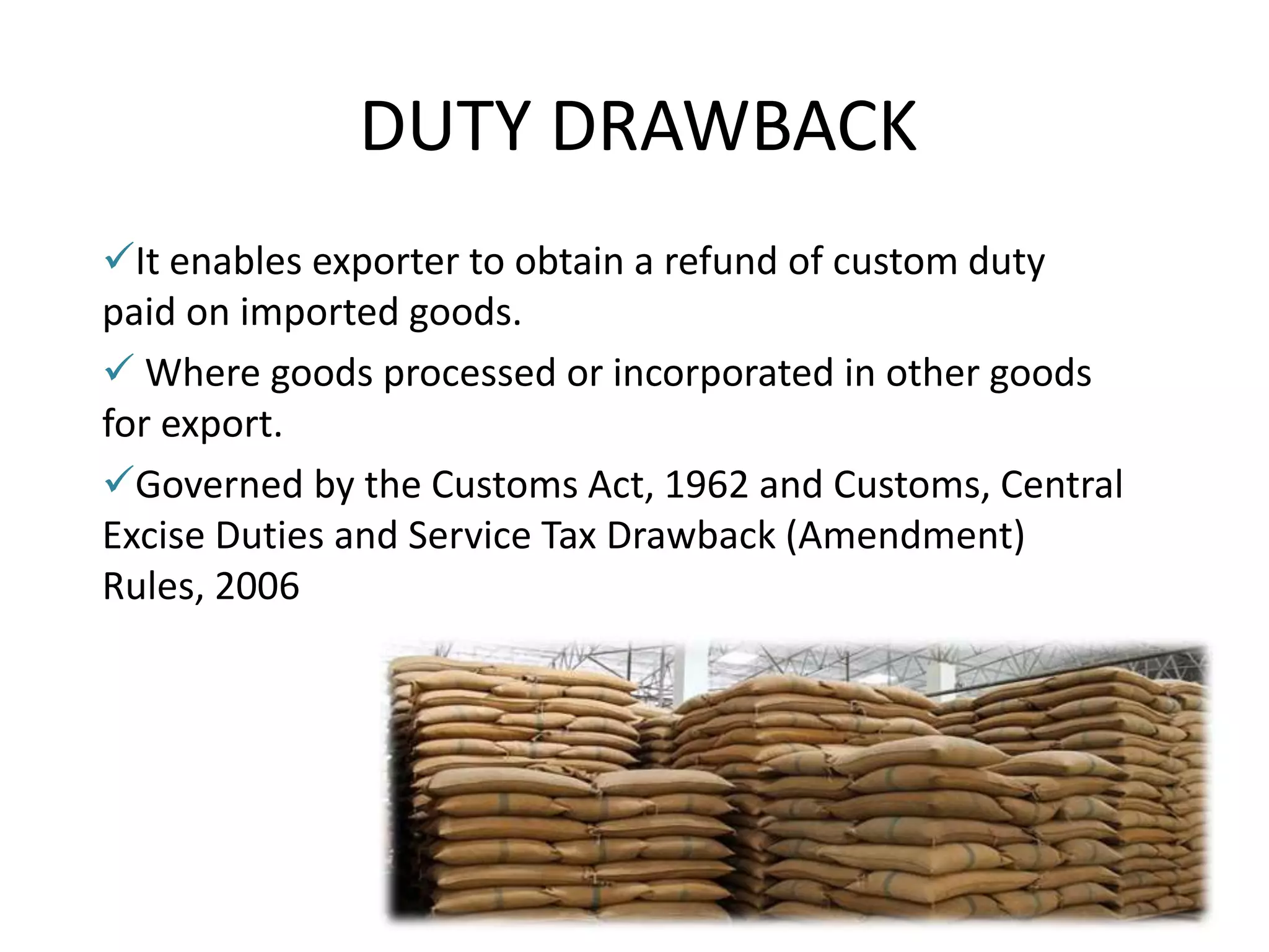DUTY DRAWBACK
It enables exporter to obtain a refund of custom duty
paid on imported goods.
 Where goods processed or incorporated in other goods
for export.
Governed by the Customs Act, 1962 and Customs, Central
Excise Duties and Service Tax Drawback (Amendment)
Rules, 2006
 
