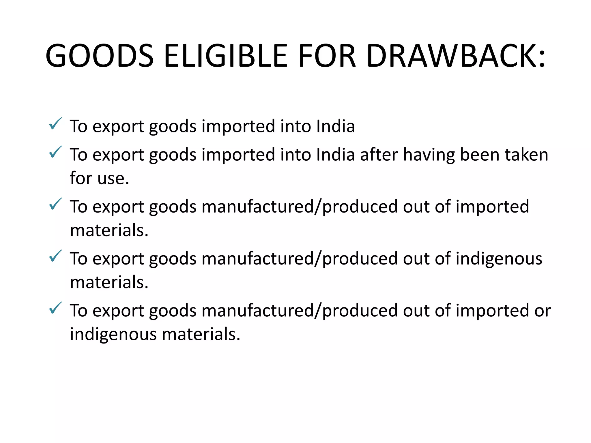 GOODS ELIGIBLE FOR DRAWBACK:
 To export goods imported into India
 To export goods imported into India after having been taken
for use.
 To export goods manufactured/produced out of imported
materials.
 To export goods manufactured/produced out of indigenous
materials.
 To export goods manufactured/produced out of imported or
indigenous materials.
 