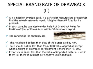 SPECIAL BRAND RATE OF DRAWBACK
(If)
 AIR is fixed on average basis. If a particular manufacture or exporter
find the actual custom duty paid is higher than AIR fixed for his
product.
 In such case, he can apply under Rule 7 of Drawback Rules for
fixation of Special Brand Rate, within 30 days from export.
 The conditions for eligibility are:
 The AIR should be less than 80% of the duties paid by him.
 Rate should not be less than 1% of FOB value of product except
when amount of drawback per shipment is more than Rs. 500.
 Export value is not less than the value of imported material used in
them i.e. there should not be ‘negative value addition’.
 