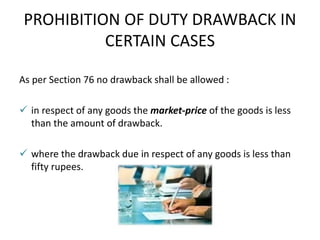 PROHIBITION OF DUTY DRAWBACK IN
CERTAIN CASES
As per Section 76 no drawback shall be allowed :
 in respect of any goods the market-price of the goods is less
than the amount of drawback.
 where the drawback due in respect of any goods is less than
fifty rupees.
 
