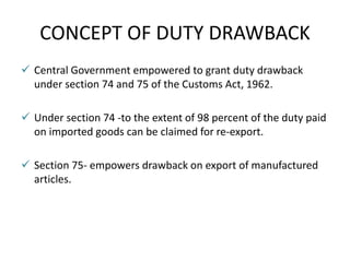 CONCEPT OF DUTY DRAWBACK
 Central Government empowered to grant duty drawback
under section 74 and 75 of the Customs Act, 1962.
 Under section 74 -to the extent of 98 percent of the duty paid
on imported goods can be claimed for re-export.
 Section 75- empowers drawback on export of manufactured
articles.
 
